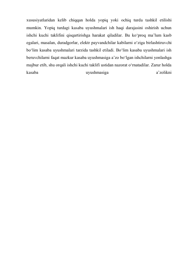 xususiyatlaridan kelib chiqqan holda yopiq yoki ochiq turda tashkil etilishi 
mumkin. Yopiq turdagi kasaba uyushmalari ish haqi darajasini oshirish uchun 
ishchi kuchi taklifini qisqartirishga harakat qiladilar. Bu ko‘proq ma’lum kasb 
egalari, masalan, duradgorlar, elektr payvandchilar kabilarni o‘ziga birlashtiruvchi 
bo‘lim kasaba uyushmalari tarzida tashkil etiladi. Bo‘lim kasaba uyushmalari ish 
beruvchilarni faqat mazkur kasaba uyushmasiga a’zo bo‘lgan ishchilarni yonlashga 
majbur etib, shu orqali ishchi kuchi taklifi ustidan nazorat o‘rnatadilar. Zarur holda 
kasaba 
uyushmasiga 
a’zolikni
