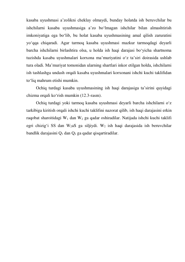 kasaba uyushmasi a’zolikni cheklay olmaydi, bunday holatda ish beruvchilar bu 
ishchilarni kasaba uyushmasiga a’zo bo‘lmagan ishchilar bilan almashtirish 
imkoniyatiga ega bo‘lib, bu holat kasaba uyushmasining amal qilish zaruratini 
yo‘qqa chiqaradi. Agar tarmoq kasaba uyushmasi mazkur tarmoqdagi deyarli 
barcha ishchilarni birlashtira olsa, u holda ish haqi darajasi bo‘yicha shartnoma 
tuzishda kasaba uyushmalari korxona ma’muriyatini o‘z ta’siri doirasida ushlab 
tura oladi. Ma’muriyat tomonidan ularning shartlari inkor etilgan holda, ishchilarni 
ish tashlashga undash orqali kasaba uyushmalari korxonani ishchi kuchi taklifidan 
to‘liq mahrum etishi mumkin. 
Ochiq turdagi kasaba uyushmasining ish haqi darajasiga ta’sirini quyidagi 
chizma orqali ko‘rish mumkin (12.3-rasm). 
Ochiq turdagi yoki tarmoq kasaba uyushmasi deyarli barcha ishchilarni o‘z 
tarkibiga kiritish orqali ishchi kuchi taklifini nazorat qilib, ish haqi darajasini erkin 
raqobat sharoitidagi W1 dan W2 ga qadar oshiradilar. Natijada ishchi kuchi taklifi 
egri chizig‘i SS dan W2aS ga siljiydi. W2 ish haqi darajasida ish beruvchilar 
bandlik darajasini Q1 dan Q2 ga qadar qisqartiradilar. 
 

