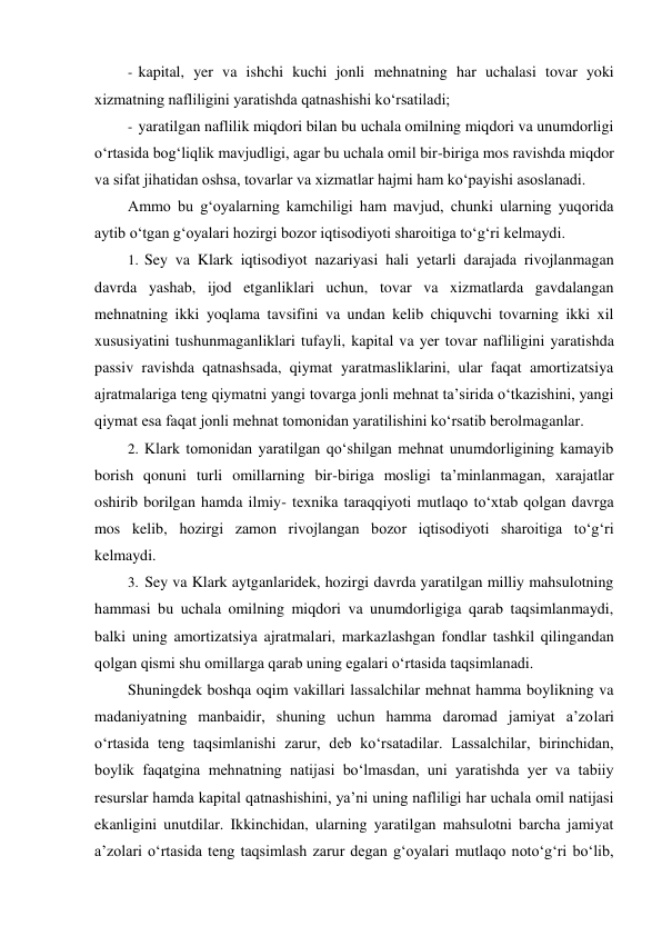 - kapital, yer va ishchi kuchi jonli mehnatning har uchalasi tovar yoki 
xizmatning nafliligini yaratishda qatnashishi ko‘rsatiladi; 
- yaratilgan naflilik miqdori bilan bu uchala omilning miqdori va unumdorligi 
o‘rtasida bog‘liqlik mavjudligi, agar bu uchala omil bir-biriga mos ravishda miqdor 
va sifat jihatidan oshsa, tovarlar va xizmatlar hajmi ham ko‘payishi asoslanadi. 
Ammo bu g‘oyalarning kamchiligi ham mavjud, chunki ularning yuqorida 
aytib o‘tgan g‘oyalari hozirgi bozor iqtisodiyoti sharoitiga to‘g‘ri kelmaydi. 
1. Sey va Klark iqtisodiyot nazariyasi hali yetarli darajada rivojlanmagan 
davrda yashab, ijod etganliklari uchun, tovar va xizmatlarda gavdalangan 
mehnatning ikki yoqlama tavsifini va undan kelib chiquvchi tovarning ikki xil 
xususiyatini tushunmaganliklari tufayli, kapital va yer tovar nafliligini yaratishda 
passiv ravishda qatnashsada, qiymat yaratmasliklarini, ular faqat amortizatsiya 
ajratmalariga teng qiymatni yangi tovarga jonli mehnat ta’sirida o‘tkazishini, yangi 
qiymat esa faqat jonli mehnat tomonidan yaratilishini ko‘rsatib berolmaganlar. 
2. Klark tomonidan yaratilgan qo‘shilgan mehnat unumdorligining kamayib 
borish qonuni turli omillarning bir-biriga mosligi ta’minlanmagan, xarajatlar 
oshirib borilgan hamda ilmiy- texnika taraqqiyoti mutlaqo to‘xtab qolgan davrga 
mos kelib, hozirgi zamon rivojlangan bozor iqtisodiyoti sharoitiga to‘g‘ri 
kelmaydi. 
3. Sey va Klark aytganlaridek, hozirgi davrda yaratilgan milliy mahsulotning 
hammasi bu uchala omilning miqdori va unumdorligiga qarab taqsimlanmaydi, 
balki uning amortizatsiya ajratmalari, markazlashgan fondlar tashkil qilingandan 
qolgan qismi shu omillarga qarab uning egalari o‘rtasida taqsimlanadi. 
Shuningdek boshqa oqim vakillari lassalchilar mehnat hamma boylikning va 
madaniyatning manbaidir, shuning uchun hamma daromad jamiyat a’zolari 
o‘rtasida teng taqsimlanishi zarur, deb ko‘rsatadilar. Lassalchilar, birinchidan, 
boylik faqatgina mehnatning natijasi bo‘lmasdan, uni yaratishda yer va tabiiy 
resurslar hamda kapital qatnashishini, ya’ni uning nafliligi har uchala omil natijasi 
ekanligini unutdilar. Ikkinchidan, ularning yaratilgan mahsulotni barcha jamiyat 
a’zolari o‘rtasida teng taqsimlash zarur degan g‘oyalari mutlaqo noto‘g‘ri bo‘lib, 
