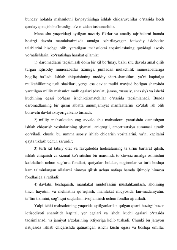 bunday holatda mahsulotni ko‘paytirishga ishlab chiqaruvchilar o‘rtasida hech 
qanday qiziqish bo‘lmasligi o‘z-o‘zidan tushunarlidir. 
Mana shu yuqoridagi aytilgan nazariy fikrlar va amaliy tajribalarni hamda 
hozirgi davrda mamlakatimizda amalga oshirilayotgan iqtisodiy islohotlar 
talablarini hisobga olib, yaratilgan mahsulotni taqsimlashning quyidagi asosiy 
yo‘nalishlarini ko‘rsatishga harakat qilamiz: 
1) daromadlarni taqsimlash doim bir xil bo‘lmay, balki shu davrda amal qilib 
turgan iqtisodiy munosabatlar tizimiga, jumladan mulkchilik munosabatlariga 
bog‘liq bo‘ladi. Ishlab chiqarishning moddiy shart-sharoitlari, ya’ni kapitalga 
mulkchilikning turli shakllari, yerga esa davlat mulki mavjud bo‘lgan sharoitda 
yaratilgan milliy mahsulot mulk egalari (davlat, jamoa, xususiy, shaxsiy) va ishchi 
kuchining egasi bo‘lgan ishchi-xizmatchilar o‘rtasida taqsimlanadi. Bunda 
daromadlarning bir qismi albatta umumjamiyat manfaatlarini ko‘zlab ish olib 
boruvchi davlat ixtiyoriga kelib tushadi; 
2) milliy mahsulotdan eng avvalo shu mahsulotni yaratishda qatnashgan 
ishlab chiqarish vositalarining qiymati, aniqrog‘i, amortizatsiya summasi ajratib 
qo‘yiladi, chunki bu summa asosiy ishlab chiqarish vositalarini, ya’ni kapitalni 
qayta tiklash uchun zarurdir; 
3) turli xil tabiiy ofat va favqulodda hodisalarning ta’sirini bartaraf qilish, 
ishlab chiqarish va xizmat ko‘rsatishni bir maromda to‘xtovsiz amalga oshirishni 
kafolatlash uchun sug‘urta fondlari, qariyalar, bolalar, nogironlar va turli boshqa 
kam ta’minlangan oilalarni himoya qilish uchun nafaqa hamda ijtimoiy himoya 
fondlariga ajratiladi; 
4) davlatni boshqarish, mamlakat mudofaasini mustahkamlash, aholining 
tinch hayotini va mehnatini qo‘riqlash, mamlakat miqyosida fan-madaniyatni, 
ta’lim tizimini, sog‘liqni saqlashni rivojlantirish uchun fondlar ajratiladi. 
Yalpi ichki mahsulotning yuqorida aytilganlardan qolgan qismi hozirgi bozor 
iqtisodiyoti sharoitida kapital, yer egalari va ishchi kuchi egalari o‘rtasida 
taqsimlanadi va jamiyat a’zolarining ixtiyoriga kelib tushadi. Chunki bu jarayon 
natijasida ishlab chiqarishda qatnashgan ishchi kuchi egasi va boshqa omillar 
