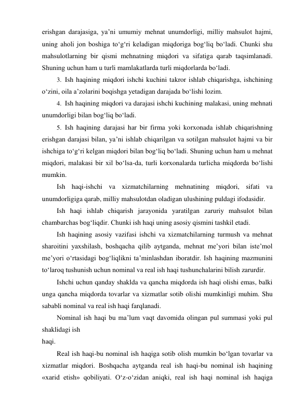 erishgan darajasiga, ya’ni umumiy mehnat unumdorligi, milliy mahsulot hajmi, 
uning aholi jon boshiga to‘g‘ri keladigan miqdoriga bog‘liq bo‘ladi. Chunki shu 
mahsulotlarning bir qismi mehnatning miqdori va sifatiga qarab taqsimlanadi. 
Shuning uchun ham u turli mamlakatlarda turli miqdorlarda bo‘ladi. 
3. Ish haqining miqdori ishchi kuchini takror ishlab chiqarishga, ishchining 
o‘zini, oila a’zolarini boqishga yetadigan darajada bo‘lishi lozim. 
4. Ish haqining miqdori va darajasi ishchi kuchining malakasi, uning mehnati 
unumdorligi bilan bog‘liq bo‘ladi. 
5. Ish haqining darajasi har bir firma yoki korxonada ishlab chiqarishning 
erishgan darajasi bilan, ya’ni ishlab chiqarilgan va sotilgan mahsulot hajmi va bir 
ishchiga to‘g‘ri kelgan miqdori bilan bog‘liq bo‘ladi. Shuning uchun ham u mehnat 
miqdori, malakasi bir xil bo‘lsa-da, turli korxonalarda turlicha miqdorda bo‘lishi 
mumkin. 
Ish haqi-ishchi va xizmatchilarning mehnatining miqdori, sifati va 
unumdorligiga qarab, milliy mahsulotdan oladigan ulushining puldagi ifodasidir. 
Ish haqi ishlab chiqarish jarayonida yaratilgan zaruriy mahsulot bilan 
chambarchas bog‘liqdir. Chunki ish haqi uning asosiy qismini tashkil etadi. 
Ish haqining asosiy vazifasi ishchi va xizmatchilarning turmush va mehnat 
sharoitini yaxshilash, boshqacha qilib aytganda, mehnat me’yori bilan iste’mol 
me’yori o‘rtasidagi bog‘liqlikni ta’minlashdan iboratdir. Ish haqining mazmunini 
to‘laroq tushunish uchun nominal va real ish haqi tushunchalarini bilish zarurdir. 
Ishchi uchun qanday shaklda va qancha miqdorda ish haqi olishi emas, balki 
unga qancha miqdorda tovarlar va xizmatlar sotib olishi mumkinligi muhim. Shu 
sababli nominal va real ish haqi farqlanadi. 
Nominal ish haqi bu ma’lum vaqt davomida olingan pul summasi yoki pul 
shaklidagi ish 
haqi. 
Real ish haqi-bu nominal ish haqiga sotib olish mumkin bo‘lgan tovarlar va 
xizmatlar miqdori. Boshqacha aytganda real ish haqi-bu nominal ish haqining 
«xarid etish» qobiliyati. O‘z-o‘zidan aniqki, real ish haqi nominal ish haqiga 
