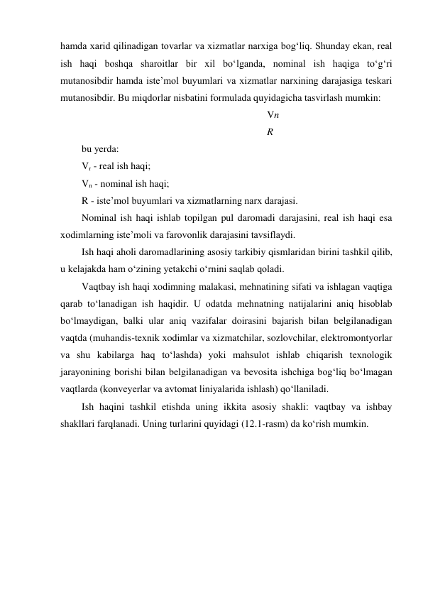 hamda xarid qilinadigan tovarlar va xizmatlar narxiga bog‘liq. Shunday ekan, real 
ish haqi boshqa sharoitlar bir xil bo‘lganda, nominal ish haqiga to‘g‘ri 
mutanosibdir hamda iste’mol buyumlari va xizmatlar narxining darajasiga teskari 
mutanosibdir. Bu miqdorlar nisbatini formulada quyidagicha tasvirlash mumkin: 
Vn 
R 
bu yerda: 
Vr - real ish haqi; 
Vn - nominal ish haqi; 
R - iste’mol buyumlari va xizmatlarning narx darajasi. 
Nominal ish haqi ishlab topilgan pul daromadi darajasini, real ish haqi esa 
xodimlarning iste’moli va farovonlik darajasini tavsiflaydi. 
Ish haqi aholi daromadlarining asosiy tarkibiy qismlaridan birini tashkil qilib, 
u kelajakda ham o‘zining yetakchi o‘rnini saqlab qoladi. 
Vaqtbay ish haqi xodimning malakasi, mehnatining sifati va ishlagan vaqtiga 
qarab to‘lanadigan ish haqidir. U odatda mehnatning natijalarini aniq hisoblab 
bo‘lmaydigan, balki ular aniq vazifalar doirasini bajarish bilan belgilanadigan 
vaqtda (muhandis-texnik xodimlar va xizmatchilar, sozlovchilar, elektromontyorlar 
va shu kabilarga haq to‘lashda) yoki mahsulot ishlab chiqarish texnologik 
jarayonining borishi bilan belgilanadigan va bevosita ishchiga bog‘liq bo‘lmagan 
vaqtlarda (konveyerlar va avtomat liniyalarida ishlash) qo‘llaniladi. 
Ish haqini tashkil etishda uning ikkita asosiy shakli: vaqtbay va ishbay 
shakllari farqlanadi. Uning turlarini quyidagi (12.1-rasm) da ko‘rish mumkin. 

