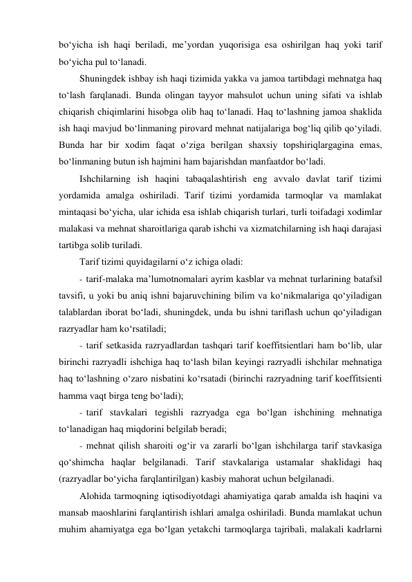 bo‘yicha ish haqi beriladi, me’yordan yuqorisiga esa oshirilgan haq yoki tarif 
bo‘yicha pul to‘lanadi. 
Shuningdek ishbay ish haqi tizimida yakka va jamoa tartibdagi mehnatga haq 
to‘lash farqlanadi. Bunda olingan tayyor mahsulot uchun uning sifati va ishlab 
chiqarish chiqimlarini hisobga olib haq to‘lanadi. Haq to‘lashning jamoa shaklida 
ish haqi mavjud bo‘linmaning pirovard mehnat natijalariga bog‘liq qilib qo‘yiladi. 
Bunda har bir xodim faqat o‘ziga berilgan shaxsiy topshiriqlargagina emas, 
bo‘linmaning butun ish hajmini ham bajarishdan manfaatdor bo‘ladi. 
Ishchilarning ish haqini tabaqalashtirish eng avvalo davlat tarif tizimi 
yordamida amalga oshiriladi. Tarif tizimi yordamida tarmoqlar va mamlakat 
mintaqasi bo‘yicha, ular ichida esa ishlab chiqarish turlari, turli toifadagi xodimlar 
malakasi va mehnat sharoitlariga qarab ishchi va xizmatchilarning ish haqi darajasi 
tartibga solib turiladi. 
Tarif tizimi quyidagilarni o‘z ichiga oladi: 
- tarif-malaka ma’lumotnomalari ayrim kasblar va mehnat turlarining batafsil 
tavsifi, u yoki bu aniq ishni bajaruvchining bilim va ko‘nikmalariga qo‘yiladigan 
talablardan iborat bo‘ladi, shuningdek, unda bu ishni tariflash uchun qo‘yiladigan 
razryadlar ham ko‘rsatiladi; 
- tarif setkasida razryadlardan tashqari tarif koeffitsientlari ham bo‘lib, ular 
birinchi razryadli ishchiga haq to‘lash bilan keyingi razryadli ishchilar mehnatiga 
haq to‘lashning o‘zaro nisbatini ko‘rsatadi (birinchi razryadning tarif koeffitsienti 
hamma vaqt birga teng bo‘ladi); 
- tarif stavkalari tegishli razryadga ega bo‘lgan ishchining mehnatiga 
to‘lanadigan haq miqdorini belgilab beradi; 
- mehnat qilish sharoiti og‘ir va zararli bo‘lgan ishchilarga tarif stavkasiga 
qo‘shimcha haqlar belgilanadi. Tarif stavkalariga ustamalar shaklidagi haq 
(razryadlar bo‘yicha farqlantirilgan) kasbiy mahorat uchun belgilanadi. 
Alohida tarmoqning iqtisodiyotdagi ahamiyatiga qarab amalda ish haqini va 
mansab maoshlarini farqlantirish ishlari amalga oshiriladi. Bunda mamlakat uchun 
muhim ahamiyatga ega bo‘lgan yetakchi tarmoqlarga tajribali, malakali kadrlarni 

