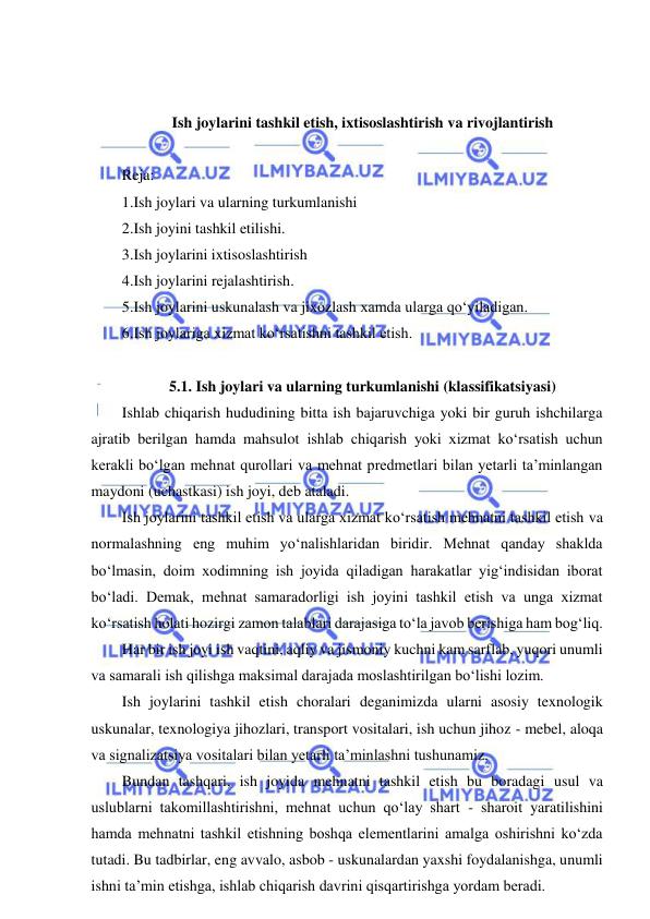  
 
 
 
Ish joylarini tashkil etish, ixtisoslashtirish va rivojlantirish 
 
Reja: 
1.Ish joylari va ularning turkumlanishi 
2.Ish joyini tashkil etilishi. 
3.Ish joylarini ixtisoslashtirish  
4.Ish joylarini rejalashtirish. 
5.Ish joylarini uskunalash va jixozlash xamda ularga qo‘yiladigan. 
6.Ish joylariga xizmat ko‘rsatishni tashkil etish. 
 
5.1. Ish joylari va ularning turkumlanishi (klassifikatsiyasi) 
Ishlab chiqarish hududining bitta ish bajaruvchiga yoki bir guruh ishchilarga 
ajratib berilgan hamda mahsulot ishlab chiqarish yoki xizmat ko‘rsatish uchun 
kerakli bo‘lgan mehnat qurollari va mehnat predmetlari bilan yetarli ta’minlangan 
maydoni (uchastkasi) ish joyi, deb ataladi. 
Ish joylarini tashkil etish va ularga xizmat ko‘rsatish mehnatni tashkil etish va 
normalashning eng muhim yo‘nalishlaridan biridir. Mehnat qanday shaklda 
bo‘lmasin, doim xodimning ish joyida qiladigan harakatlar yig‘indisidan iborat 
bo‘ladi. Demak, mehnat samaradorligi ish joyini tashkil etish va unga xizmat 
ko‘rsatish holati hozirgi zamon talablari darajasiga to‘la javob berishiga ham bog‘liq. 
Har bir ish joyi ish vaqtini, aqliy va jismoniy kuchni kam sarflab, yuqori unumli 
va samarali ish qilishga maksimal darajada moslashtirilgan bo‘lishi lozim. 
Ish joylarini tashkil etish choralari deganimizda ularni asosiy texnologik 
uskunalar, texnologiya jihozlari, transport vositalari, ish uchun jihoz - mebel, aloqa 
va signalizatsiya vositalari bilan yetarli ta’minlashni tushunamiz. 
Bundan tashqari, ish joyida mehnatni tashkil etish bu boradagi usul va 
uslublarni takomillashtirishni, mehnat uchun qo‘lay shart - sharoit yaratilishini 
hamda mehnatni tashkil etishning boshqa elementlarini amalga oshirishni ko‘zda 
tutadi. Bu tadbirlar, eng avvalo, asbob - uskunalardan yaxshi foydalanishga, unumli 
ishni ta’min etishga, ishlab chiqarish davrini qisqartirishga yordam beradi. 
