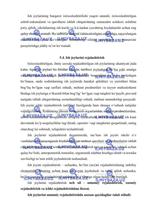  
 
Ish joylarining barqaror ixtisoslashtirilishi yuqori unumli, ixtisoslashtirilgan 
asbob-uskunalarni va qurollarni ishlab chiqarishning samarador uzluksiz uslubini 
joriy qilish, ishchilarning ish kuchi va h.k.lardan yaxshiroq foydalanishi uchun eng 
qulay sharoit yaratadi. Bu tadbirlar mehnat samaradorligini oshirishga, tayyorlangan 
mahsulotning yoki ko‘rsatilgan xizmatning sifatini yaxshilash va tannarxini 
pasaytirishga jiddiy ta’sir ko‘rsatadi. 
 
5.4. Ish joylarini rejalashtirish 
Ixtisoslashtirilgan, ilmiy asosda rejalashtirilgan ish joylarining ahamiyati juda 
katta. Agar ish joylari bir-biridan uzoqda, tartibsiz joylashgan bo‘lsa yoki amalga 
oshirilayotgan texnologik jarayonning bajarilish bosqichlari bo‘yicha joylashgan 
bo‘lmasa, unda xodimlarning ish joylarida harakat qilishlari va yurishlari bilan 
bog‘liq bo‘lgan vaqt sarflari oshadi, mehnat predmetlari va tayyor mahsulotlarni 
boshqa ish joylariga o‘tkazish bilan bog‘lig‘ bo‘lgan vaqt miqdori ko‘payib, provard 
natijada ishlab chiqarishning sermehnatliligi oshadi, mehnat unumdorligi pasayadi. 
Ish joyini ichki rejalashtirish tartiblari buzilganda ham shunga o‘xshash natijalar 
vujudga keladi. Xodimning jihozni boshqarish organlaridan, mehnat predmetlaridan, 
asbob-uskunalardan uzoqlashishi ortiqcha harakatlarni keltirib chiqaradi, ish kuni 
davomida ko‘p noqulayliklar tug‘diradi, operativ vaqt miqdorini qisqartiradi, uning 
charchog‘ini oshiradi, toliqishini tezlashtiradi. 
Ish joylarini rejalashtirish deganimizda, ma’lum ish joyini ishchi o‘z 
vazifalarini bajarayotganda foydalanadigan mehnat qurollari va predmetlarini ishlab 
chiqarish maydonining normativlari, ishlab chiqarish turi va xarakteri, ishlash uchun 
qulay bo‘lishi, antropometrik tomonlar, ergonomik talablar hisobga olinib va texnika 
xavfsizligi ta’min etilib joylashtirish tushuniladi. 
Ish joyini rejalashtirish – uchastka, bo‘lim (sex)ni rejalashtirishning tarkibiy 
elementidir. Shuning uchun ham ish joyini loyihalash va tahlil qilish uchastka, 
bo‘lim (sex)ning rejalashtirish talabalarini e’tiborga olgan holda olib boriladi. 
Ish joylarini rejalashtirish uch xil - umumiy rejalashtirish, xususiy 
rejalashtirish va ichki rejalashtirishdan iborat. 
Ish joylarini umumiy rejalashtirishda asosan quyidagilar talab etiladi: 
