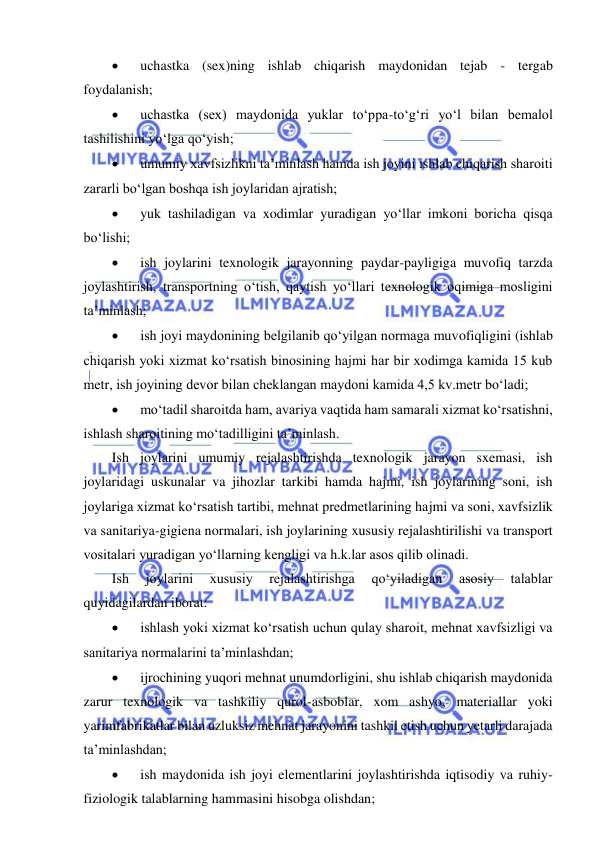  
 
 
uchastka (sex)ning ishlab chiqarish maydonidan tejab - tergab 
foydalanish; 
 
uchastka (sex) maydonida yuklar to‘ppa-to‘g‘ri yo‘l bilan bemalol 
tashilishini yo‘lga qo‘yish; 
 
umumiy xavfsizlikni ta’minlash hamda ish joyini ishlab chiqarish sharoiti 
zararli bo‘lgan boshqa ish joylaridan ajratish; 
 
yuk tashiladigan va xodimlar yuradigan yo‘llar imkoni boricha qisqa 
bo‘lishi; 
 
ish joylarini texnologik jarayonning paydar-payligiga muvofiq tarzda 
joylashtirish, transportning o‘tish, qaytish yo‘llari texnologik oqimiga mosligini 
ta’minlash; 
 
ish joyi maydonining belgilanib qo‘yilgan normaga muvofiqligini (ishlab 
chiqarish yoki xizmat ko‘rsatish binosining hajmi har bir xodimga kamida 15 kub 
metr, ish joyining devor bilan cheklangan maydoni kamida 4,5 kv.metr bo‘ladi; 
 
mo‘tadil sharoitda ham, avariya vaqtida ham samarali xizmat ko‘rsatishni, 
ishlash sharoitining mo‘tadilligini ta’minlash. 
Ish joylarini umumiy rejalashtirishda texnologik jarayon sxemasi, ish 
joylaridagi uskunalar va jihozlar tarkibi hamda hajmi, ish joylarining soni, ish 
joylariga xizmat ko‘rsatish tartibi, mehnat predmetlarining hajmi va soni, xavfsizlik 
va sanitariya-gigiena normalari, ish joylarining xususiy rejalashtirilishi va transport 
vositalari yuradigan yo‘llarning kengligi va h.k.lar asos qilib olinadi. 
Ish 
joylarini 
xususiy 
rejalashtirishga 
qo‘yiladigan 
asosiy 
talablar 
quyidagilardan iborat: 
 
ishlash yoki xizmat ko‘rsatish uchun qulay sharoit, mehnat xavfsizligi va 
sanitariya normalarini ta’minlashdan; 
 
ijrochining yuqori mehnat unumdorligini, shu ishlab chiqarish maydonida 
zarur texnologik va tashkiliy qurol-asboblar, xom ashyo, materiallar yoki 
yarimfabrikatlar bilan uzluksiz mehnat jarayonini tashkil etish uchun yetarli darajada 
ta’minlashdan; 
 
ish maydonida ish joyi elementlarini joylashtirishda iqtisodiy va ruhiy-
fiziologik talablarning hammasini hisobga olishdan; 
