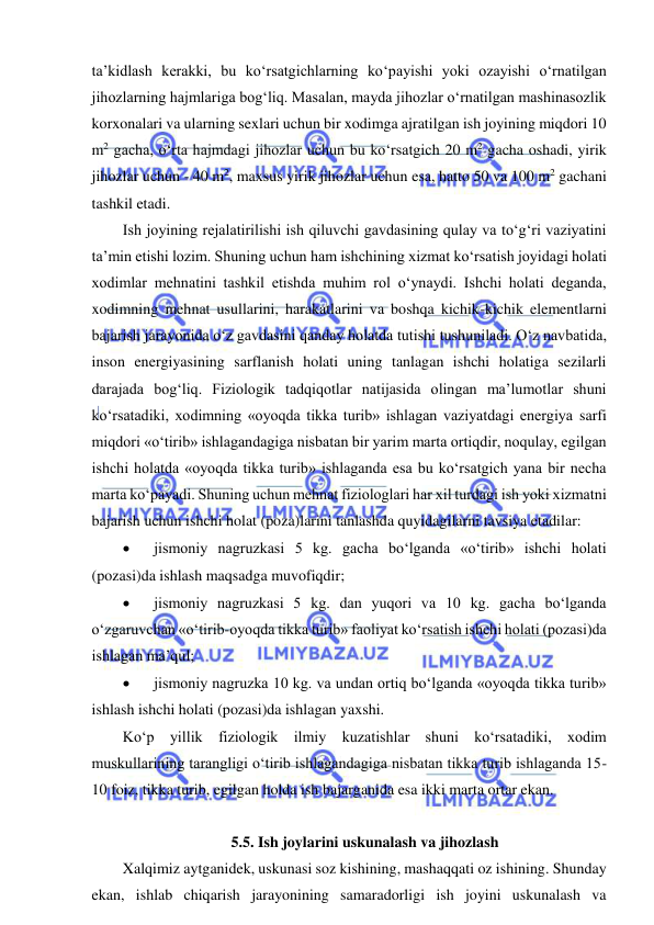  
 
ta’kidlash kerakki, bu ko‘rsatgichlarning ko‘payishi yoki ozayishi o‘rnatilgan 
jihozlarning hajmlariga bog‘liq. Masalan, mayda jihozlar o‘rnatilgan mashinasozlik 
korxonalari va ularning sexlari uchun bir xodimga ajratilgan ish joyining miqdori 10 
m2 gacha, o‘rta hajmdagi jihozlar uchun bu ko‘rsatgich 20 m2 gacha oshadi, yirik 
jihozlar uchun - 40 m2, maxsus yirik jihozlar uchun esa, hatto 50 va 100 m2 gachani 
tashkil etadi. 
Ish joyining rejalatirilishi ish qiluvchi gavdasining qulay va to‘g‘ri vaziyatini 
ta’min etishi lozim. Shuning uchun ham ishchining xizmat ko‘rsatish joyidagi holati 
xodimlar mehnatini tashkil etishda muhim rol o‘ynaydi. Ishchi holati deganda, 
xodimning mehnat usullarini, harakatlarini va boshqa kichik-kichik elementlarni 
bajarish jarayonida o‘z gavdasini qanday holatda tutishi tushuniladi. O‘z navbatida, 
inson energiyasining sarflanish holati uning tanlagan ishchi holatiga sezilarli 
darajada bog‘liq. Fiziologik tadqiqotlar natijasida olingan ma’lumotlar shuni 
ko‘rsatadiki, xodimning «oyoqda tikka turib» ishlagan vaziyatdagi energiya sarfi 
miqdori «o‘tirib» ishlagandagiga nisbatan bir yarim marta ortiqdir, noqulay, egilgan 
ishchi holatda «oyoqda tikka turib» ishlaganda esa bu ko‘rsatgich yana bir necha 
marta ko‘payadi. Shuning uchun mehnat fiziologlari har xil turdagi ish yoki xizmatni 
bajarish uchun ishchi holat (poza)larini tanlashda quyidagilarni tavsiya etadilar: 
 
jismoniy nagruzkasi 5 kg. gacha bo‘lganda «o‘tirib» ishchi holati 
(pozasi)da ishlash maqsadga muvofiqdir; 
 
jismoniy nagruzkasi 5 kg. dan yuqori va 10 kg. gacha bo‘lganda 
o‘zgaruvchan «o‘tirib-oyoqda tikka turib» faoliyat ko‘rsatish ishchi holati (pozasi)da 
ishlagan ma’qul; 
 
jismoniy nagruzka 10 kg. va undan ortiq bo‘lganda «oyoqda tikka turib» 
ishlash ishchi holati (pozasi)da ishlagan yaxshi. 
Ko‘p yillik fiziologik ilmiy kuzatishlar shuni ko‘rsatadiki, xodim 
muskullarining tarangligi o‘tirib ishlagandagiga nisbatan tikka turib ishlaganda 15-
10 foiz, tikka turib, egilgan holda ish bajarganida esa ikki marta ortar ekan. 
 
5.5. Ish joylarini uskunalash va jihozlash 
Xalqimiz aytganidek, uskunasi soz kishining, mashaqqati oz ishining. Shunday 
ekan, ishlab chiqarish jarayonining samaradorligi ish joyini uskunalash va 
