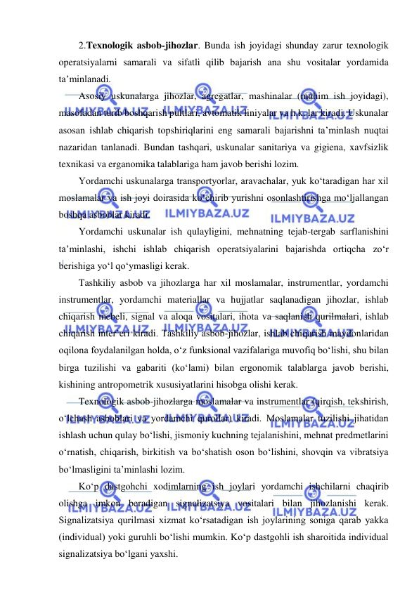  
 
2.Texnologik asbob-jihozlar. Bunda ish joyidagi shunday zarur texnologik 
operatsiyalarni samarali va sifatli qilib bajarish ana shu vositalar yordamida 
ta’minlanadi. 
Asosiy uskunalarga jihozlar, agregatlar, mashinalar (muhim ish joyidagi), 
masofadan turib boshqarish pultlari, avtomatik liniyalar va h.k. lar kiradi. Uskunalar 
asosan ishlab chiqarish topshiriqlarini eng samarali bajarishni ta’minlash nuqtai 
nazaridan tanlanadi. Bundan tashqari, uskunalar sanitariya va gigiena, xavfsizlik 
texnikasi va erganomika talablariga ham javob berishi lozim. 
Yordamchi uskunalarga transportyorlar, aravachalar, yuk ko‘taradigan har xil 
moslamalar va ish joyi doirasida ko‘chirib yurishni osonlashtirishga mo‘ljallangan 
boshqa asboblar kiradi.  
Yordamchi uskunalar ish qulayligini, mehnatning tejab-tergab sarflanishini 
ta’minlashi, ishchi ishlab chiqarish operatsiyalarini bajarishda ortiqcha zo‘r 
berishiga yo‘l qo‘ymasligi kerak. 
Tashkiliy asbob va jihozlarga har xil moslamalar, instrumentlar, yordamchi 
instrumentlar, yordamchi materiallar va hujjatlar saqlanadigan jihozlar, ishlab 
chiqarish mebeli, signal va aloqa vositalari, ihota va saqlanish qurilmalari, ishlab 
chiqarish inter’eri kiradi. Tashkiliy asbob-jihozlar, ishlab chiqarish maydonlaridan 
oqilona foydalanilgan holda, o‘z funksional vazifalariga muvofiq bo‘lishi, shu bilan 
birga tuzilishi va gabariti (ko‘lami) bilan ergonomik talablarga javob berishi, 
kishining antropometrik xususiyatlarini hisobga olishi kerak. 
Texnologik asbob-jihozlarga moslamalar va instrumentlar (qirqish, tekshirish, 
o‘lchash asboblari va yordamchi qurollar) kiradi. Moslamalar tuzilishi jihatidan 
ishlash uchun qulay bo‘lishi, jismoniy kuchning tejalanishini, mehnat predmetlarini 
o‘rnatish, chiqarish, birkitish va bo‘shatish oson bo‘lishini, shovqin va vibratsiya 
bo‘lmasligini ta’minlashi lozim. 
Ko‘p dastgohchi xodimlarning ish joylari yordamchi ishchilarni chaqirib 
olishga imkon beradigan signalizatsiya vositalari bilan jihozlanishi kerak. 
Signalizatsiya qurilmasi xizmat ko‘rsatadigan ish joylarining soniga qarab yakka 
(individual) yoki guruhli bo‘lishi mumkin. Ko‘p dastgohli ish sharoitida individual 
signalizatsiya bo‘lgani yaxshi. 
