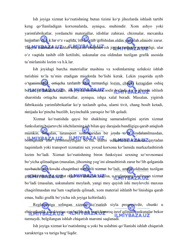  
 
Ish joyiga xizmat ko‘rsatishning butun tizimi ko‘p jihozlarda ishlash tartibi 
keng qo‘llaniladigan korxonalarda, ayniqsa, muhimdir. Xom ashyo yoki 
yarimfabrikatlar, yordamchi materiallar, idishlar zahirasi, chizmalar, mexanika 
hujjatlari va h.k.lar o‘z vaqtida, ish to‘xtab qolishidan oldin yangilab olinishi zarur. 
Tayyor mahsulot va ishlab chiqarish chiqitlari ish joyida taxlanib yotmasligi, ular 
o‘z vaqtida tashib olib ketilishi, uskunalar esa oldindan tuzilgan grafik asosida 
ta’mirlanishi lozim va h.k.lar. 
Ish joyidagi barcha materiallar mashina va xodimlarning uzluksiz ishlab 
turishini to‘la ta’min etadigan miqdorda bo‘lishi kerak. Lekin yuqorida aytib 
o‘tganimizdek, ortiqcha taxlanib ham turmasligi lozim, chunki keragidan oshiq 
bo‘lsa, yo‘laklar to‘silib, ish joyida tartibsizlik sodir bo‘ladi, ko‘p jihozda ishlash 
sharoitida ortiqcha materiallar, ayniqsa, ishga xalal beradi. Masalan, yigirish 
fabrikasida yarimfabrikatlar ko‘p taxlanib qolsa, ularni tivit, chang bosib ketadi, 
natijada ko‘pincha buzilib, keyinchalik yaroqsiz bo‘lib qoladi. 
Xizmat ko‘rsatishda qaysi bir shaklning samaradorligini ayrim xizmat 
funksilarini bajaruvchi ishchilarning ish bilan qay darajada bandligiga qarab aniqlash 
mumkin. Masalan, taransport xodimlaridan bir joyda to‘la foydalanilmasdan, 
boshqasida ular yetishmaydigan bo‘lsa, ularni uchastkalar o‘rtasida qaytadan 
taqsimlash yoki transport xizmatini sex yoxud korxona ko‘lamida markazlashtirish 
lozim bo‘ladi. Xizmat ko‘rsatishning biron funksiyasi sexning so‘rovnomasi 
bo‘yicha qilinadigan (masalan, jihozning yog‘ini almashtirish zarur bo‘lib qolganida 
navbatchi moylovchi chaqirilsa) navbatli xizmat bo‘ladi, ammo oldindan tuzilgan 
grafikka muvofiq xizmat rejali ravishda ko‘rsatilsa, u reglamentga solingan xizmat 
bo‘ladi (masalan, uskunalarni moylash, yangi moy quyish ishi moylovchi maxsus 
chaqirilmasdan ma’lum vaqtlarda qilinadi, xom material ishlatib bo‘linishiga qarab 
emas, balki grafik bo‘yicha ish joyiga keltiriladi). 
Reglamentga solingan xizmat ko‘rsatish xiyla progresivdir, chunki u 
ehtiyotkorlik xarakteriga ega bo‘lib, ish vaqti kamroq isrof qilinadi, uskunalar bekor 
turmaydi, belgilangan ishlab chiqarish maromi saqlanadi. 
Ish joyiga xizmat ko‘rsatishning u yoki bu uslubini qo‘llanishi ishlab chiqarish 
xarakteriga va turiga bog‘liqdir. 
