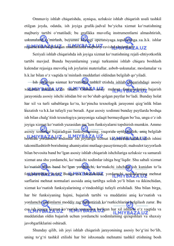  
 
Ommaviy ishlab chiqarishda, ayniqsa, uzluksiz ishlab chiqarish usuli tashkil 
etilgan joyda, odatda, ish joyiga grafik-jadval bo‘yicha xizmat ko‘rsatishning 
majburiy tartibi o‘rnatiladi; bu grafikka muvofiq instrumentlarni almashtirish, 
uskunalarni ta’mirlash, buyumni keyingi operatsiyaga topshirishga va h.k. ishlar 
reglamentda belgilangan muddatlarda majburiy ravishda bajariladi. 
Seriyali ishlab chiqarishda ish joyiga xizmat ko‘rsatishning rejali-ehtiyotkorlik 
tartibi mavjud. Bunda buyumlarning yangi turkumini ishlab chiqara boshlash 
kalendar rejasiga muvofiq ish joylarini materiallar, asbob-uskunalar, moslamalar va 
h.k.lar bilan o‘z vaqtida ta’minlash muddatlari oldindan belgilab qo‘yiladi. 
Ish joylariga xizmat ko‘rsatishni tashkil etishda ishlab chiqarishdagi asosiy 
xodimlar muhim o‘rin tutadi. Odatda, aosiy mehnat funksiyalarini bajarish 
jarayonida asosiy ishchi ishidan bir oz bo‘shab qolgan paytlar bo‘ladi. Bunday holat 
har xil va turli sabablarga ko‘ra, ko‘pincha texnologik jarayonni qizg‘inlik bilan 
kuzatish va h.k.lar tufayli yuz beradi. Agar asosiy xodimni bunday paytlarda boshqa 
ish bilan chalg‘itish texnologiya jarayoniga xalaqit bermaydigan bo‘lsa, unga o‘z ish 
joyiga xizmat ko‘rsatish yuzasidan ma’lum funksiyalarni topshirish mumkin. Ammo 
asosiy xodimlar bajaradigan funksiyalarning, yuqorida aytilganidek, aniq belgilab 
berilishi yordamchi xodimlar ish joylariga xizmat ko‘rsatishni tashkil etish ishini 
takomillashtirib borishning ahamiyatini mutlaqo pasaytirmaydi; mahsulot tayyorlash 
bilan bevosita band bo‘lgan asosiy ishlab chiqarish ishchilariga uzluksiz va samarali 
xizmat ana shu yordamchi, ko‘makchi xodimlar ishiga bog‘liqdir. Shu sabali xizmat 
ko‘rsatish bilan band bo‘lgan yordamchi, ko‘makchi ishchilar ish kunidan to‘la 
foydalanishlari lozim. Bunga esa, birinchidan, yordamchi xodimlarning mehnat 
sarflarini mehnat normalari asosida aniq tartibga solish yo‘li bilan va ikkinchidan, 
xizmat ko‘rsatish funksiyalarining o‘rindoshligi tufayli erishiladi. Shu bilan birga, 
har bir funksiyaning hajmi, bajarish tartibi va muddatini aniq ko‘rsatish va 
yordamchi xodimlarni moddiy rag‘batlantirish ko‘rsatkichlarini belgilash zarur. Bu 
esa ish joyiga xizmat ko‘rsatish yuzasidan bo‘lgan har xil ishlarni o‘z vaqtida va 
muddatidan oldin bajarish uchun yordamchi xodimlarning qiziqishlari va shaxsiy 
javobgarliklarini oshiradi. 
Shunday qilib, ish joyi ishlab chiqarish jarayonining asosiy bo‘g‘ini bo‘lib, 
uning to‘g‘ri tashkil etilishi har bir ishxonada mehnatni tashkil etishning bosh 
