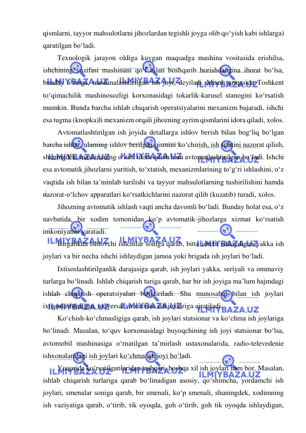  
 
qismlarni, tayyor mahsulotlarni jihozlardan tegishli joyga olib qo‘yish kabi ishlarga) 
qaratilgan bo‘ladi. 
Texnologik jarayon oldiga kuygan maqsadga mashina vositasida erishilsa, 
ishchining vazifasi mashinani qo‘l bilan boshqarib borishdangina iborat bo‘lsa, 
bunday o‘ringa, mashinalashtirilgan ish joyi, deyiladi. Misol tariqasida Toshkent 
to‘qimachilik mashinosozligi korxonasidagi tokarlik-karusel stanogini ko‘rsatish 
mumkin. Bunda barcha ishlab chiqarish operatsiyalarini mexanizm bajaradi, ishchi 
esa tugma (knopka)li mexanizm orqali jihozning ayrim qismlarini idora qiladi, xolos. 
Avtomatlashtirilgan ish joyida detallarga ishlov berish bilan bog‘liq bo‘lgan 
barcha ishlar, ularning ishlov berilgan qismini ko‘chirish, ish sifatini nazorat qilish, 
shuningdek, mashinaning o‘zini idora qilish ham avtomatlashtirilgan bo‘ladi. Ishchi 
esa avtomatik jihozlarni yuritish, to‘xtatish, mexanizmlarining to‘g‘ri ishlashini, o‘z 
vaqtida ish bilan ta’minlab turilishi va tayyor mahsulotlarning tushirilishini hamda 
nazorat-o‘lchov apparatlari ko‘rsatkichlarini nazorat qilib (kuzatib) turadi, xolos. 
Jihozning avtomatik ishlash vaqti ancha davomli bo‘ladi. Bunday holat esa, o‘z 
navbatida, bir xodim tomonidan ko‘p avtomatik-jihozlarga xizmat ko‘rsatish 
imkoniyatini yaratadi.  
Birgalikda ishlovchi ishchilar soniga qarab, bitta ishchi ishlaydigan yakka ish 
joylari va bir necha ishchi ishlaydigan jamoa yoki brigada ish joylari bo‘ladi. 
Ixtisoslashtirilganlik darajasiga qarab, ish joylari yakka, seriyali va ommaviy 
turlarga bo‘linadi. Ishlab chiqarish turiga qarab, har bir ish joyiga ma’lum hajmdagi 
ishlab chiqarish operatsiyalari biriktiriladi. Shu munosabat bilan ish joylari 
ixtisoslashtirilgan, universal va maxsus ish joylariga ajratiladi. 
Ko‘chish-ko‘chmasligiga qarab, ish joylari statsionar va ko‘chma ish joylariga 
bo‘linadi. Masalan, to‘quv korxonasidagi buyoqchining ish joyi statsionar bo‘lsa, 
avtomobil mashinasiga o‘rnatilgan ta’mirlash ustaxonalarida, radio-televedenie 
ishxonalaridagi ish joylari ko‘chma ish joyi bo‘ladi. 
Yuqorida ko‘rsatilganlaridan tashqari, boshqa xil ish joylari ham bor. Masalan, 
ishlab chiqarish turlariga qarab bo‘linadigan asosiy, qo‘shimcha, yordamchi ish 
joylari, smenalar soniga qarab, bir smenali, ko‘p smenali, shuningdek, xodimning 
ish vaziyatiga qarab, o‘tirib, tik oyoqda, goh o‘tirib, goh tik oyoqda ishlaydigan, 
