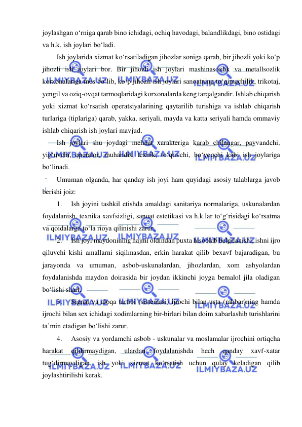  
 
joylashgan o‘rniga qarab bino ichidagi, ochiq havodagi, balandlikdagi, bino ostidagi 
va h.k. ish joylari bo‘ladi. 
Ish joylarida xizmat ko‘rsatiladigan jihozlar soniga qarab, bir jihozli yoki ko‘p 
jihozli ish joylari bor. Bir jihozli ish joylari mashinasozlik va metallsozlik 
korxonalariga mos bo‘lib, ko‘p jihozli ish joylari sanoatning to‘qimachilik, trikotaj, 
yengil va oziq-ovqat tarmoqlaridagi korxonalarda keng tarqalgandir. Ishlab chiqarish 
yoki xizmat ko‘rsatish operatsiyalarining qaytarilib turishiga va ishlab chiqarish 
turlariga (tiplariga) qarab, yakka, seriyali, mayda va katta seriyali hamda ommaviy 
ishlab chiqarish ish joylari mavjud. 
Ish joylari shu joydagi mehnat xarakteriga karab chilangar, payvandchi, 
yig‘uvchi, operator, muhandis, texnik, to‘quvchi, bo‘yoqchi kabi ish joylariga 
bo‘linadi.  
Umuman olganda, har qanday ish joyi ham quyidagi asosiy talablarga javob 
berishi joiz: 
1. 
Ish joyini tashkil etishda amaldagi sanitariya normalariga, uskunalardan 
foydalanish, texnika xavfsizligi, sanoat estetikasi va h.k.lar to‘g‘risidagi ko‘rsatma 
va qoidalarga to‘la rioya qilinishi zarur. 
2. 
Ish joyi maydonining hajmi oldindan puxta hisoblab belgilanishi, ishni ijro 
qiluvchi kishi amallarni siqilmasdan, erkin harakat qilib bexavf bajaradigan, bu 
jarayonda va umuman, asbob-uskunalardan, jihozlardan, xom ashyolardan 
foydalanishda maydon doirasida bir joydan ikkinchi joyga bemalol jila oladigan 
bo‘lishi shart. 
3. 
Signal va aloqa tartibi (sistemasi) ijrochi bilan usta (rahbar)ning hamda 
ijrochi bilan sex ichidagi xodimlarning bir-birlari bilan doim xabarlashib turishlarini 
ta’min etadigan bo‘lishi zarur. 
4. 
Asosiy va yordamchi asbob - uskunalar va moslamalar ijrochini ortiqcha 
harakat 
qildirmaydigan, 
ulardan 
foydalanishda 
hech 
qanday 
xavf-xatar 
tug‘dirmaydigan, ish yoki xizmat ko‘rsatish uchun qulay keladigan qilib 
joylashtirilishi kerak.  
