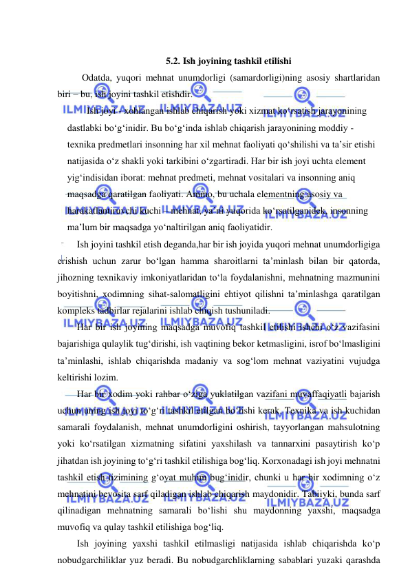  
 
 
5.2. Ish joyining tashkil etilishi 
 Odatda, yuqori mehnat unumdorligi (samardorligi)ning asosiy shartlaridan 
biri – bu, ish joyini tashkil etishdir.  
Ish joyi - xohlangan ishlab chiqarish yoki xizmat ko‘rsatish jarayonining 
dastlabki bo‘g‘inidir. Bu bo‘g‘inda ishlab chiqarish jarayonining moddiy - 
texnika predmetlari insonning har xil mehnat faoliyati qo‘shilishi va ta’sir etishi 
natijasida o‘z shakli yoki tarkibini o‘zgartiradi. Har bir ish joyi uchta element 
yig‘indisidan iborat: mehnat predmeti, mehnat vositalari va insonning aniq 
maqsadga qaratilgan faoliyati. Ammo, bu uchala elementning asosiy va 
harakatlantiruvchi kuchi – mehnat, ya’ni yuqorida ko‘rsatilganidek, insonning 
ma’lum bir maqsadga yo‘naltirilgan aniq faoliyatidir. 
Ish joyini tashkil etish deganda,har bir ish joyida yuqori mehnat unumdorligiga 
erishish uchun zarur bo‘lgan hamma sharoitlarni ta’minlash bilan bir qatorda, 
jihozning texnikaviy imkoniyatlaridan to‘la foydalanishni, mehnatning mazmunini 
boyitishni, xodimning sihat-salomatligini ehtiyot qilishni ta’minlashga qaratilgan 
kompleks tadbirlar rejalarini ishlab chiqish tushuniladi.  
Har bir ish joyining maqsadga muvofiq tashkil etilishi ishchi o‘z vazifasini 
bajarishiga qulaylik tug‘dirishi, ish vaqtining bekor ketmasligini, isrof bo‘lmasligini 
ta’minlashi, ishlab chiqarishda madaniy va sog‘lom mehnat vaziyatini vujudga 
keltirishi lozim. 
Har bir xodim yoki rahbar o‘ziga yuklatilgan vazifani muvaffaqiyatli bajarish 
uchun uning ish joyi to‘g‘ri tashkil etilgan bo‘lishi kerak. Texnika va ish kuchidan 
samarali foydalanish, mehnat unumdorligini oshirish, tayyorlangan mahsulotning 
yoki ko‘rsatilgan xizmatning sifatini yaxshilash va tannarxini pasaytirish ko‘p 
jihatdan ish joyining to‘g‘ri tashkil etilishiga bog‘liq. Korxonadagi ish joyi mehnatni 
tashkil etish tizimining g‘oyat muhim bug‘inidir, chunki u har bir xodimning o‘z 
mehnatini bevosita sarf qiladigan ishlab chiqarish maydonidir. Tabiiyki, bunda sarf 
qilinadigan mehnatning samarali bo‘lishi shu maydonning yaxshi, maqsadga 
muvofiq va qulay tashkil etilishiga bog‘liq. 
Ish joyining yaxshi tashkil etilmasligi natijasida ishlab chiqarishda ko‘p 
nobudgarchiliklar yuz beradi. Bu nobudgarchliklarning sabablari yuzaki qarashda 
