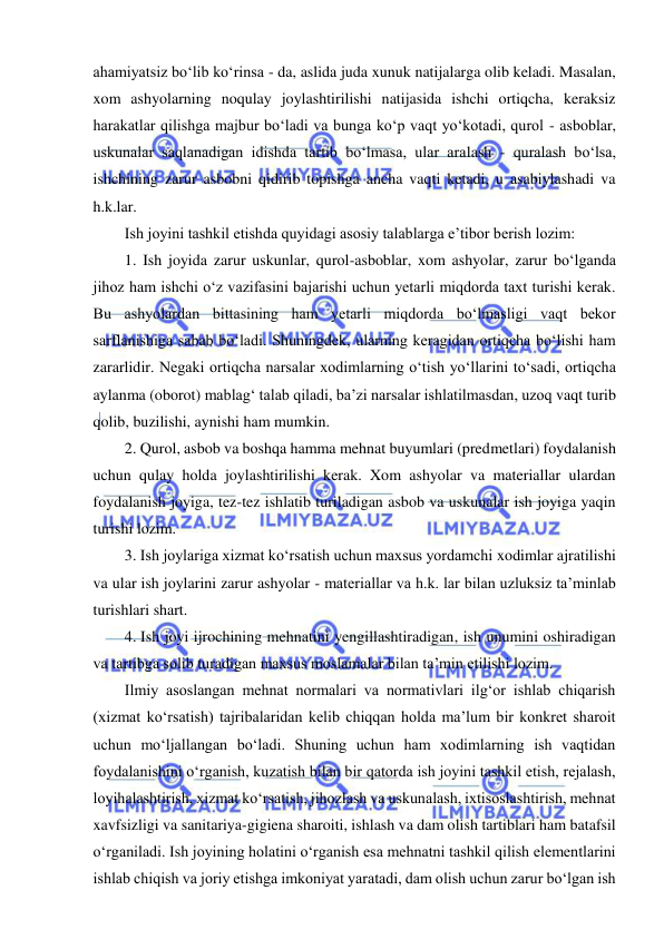  
 
ahamiyatsiz bo‘lib ko‘rinsa - da, aslida juda xunuk natijalarga olib keladi. Masalan, 
xom ashyolarning noqulay joylashtirilishi natijasida ishchi ortiqcha, keraksiz 
harakatlar qilishga majbur bo‘ladi va bunga ko‘p vaqt yo‘kotadi, qurol - asboblar, 
uskunalar saqlanadigan idishda tartib bo‘lmasa, ular aralash - quralash bo‘lsa, 
ishchining zarur asbobni qidirib topishga ancha vaqti ketadi, u asabiylashadi va 
h.k.lar. 
Ish joyini tashkil etishda quyidagi asosiy talablarga e’tibor berish lozim: 
1. Ish joyida zarur uskunlar, qurol-asboblar, xom ashyolar, zarur bo‘lganda 
jihoz ham ishchi o‘z vazifasini bajarishi uchun yetarli miqdorda taxt turishi kerak. 
Bu ashyolardan bittasining ham yetarli miqdorda bo‘lmasligi vaqt bekor 
sarflanishiga sabab bo‘ladi. Shuningdek, ularning keragidan ortiqcha bo‘lishi ham 
zararlidir. Negaki ortiqcha narsalar xodimlarning o‘tish yo‘llarini to‘sadi, ortiqcha 
aylanma (oborot) mablag‘ talab qiladi, ba’zi narsalar ishlatilmasdan, uzoq vaqt turib 
qolib, buzilishi, aynishi ham mumkin. 
2. Qurol, asbob va boshqa hamma mehnat buyumlari (predmetlari) foydalanish 
uchun qulay holda joylashtirilishi kerak. Xom ashyolar va materiallar ulardan 
foydalanish joyiga, tez-tez ishlatib turiladigan asbob va uskunalar ish joyiga yaqin 
turishi lozim. 
3. Ish joylariga xizmat ko‘rsatish uchun maxsus yordamchi xodimlar ajratilishi 
va ular ish joylarini zarur ashyolar - materiallar va h.k. lar bilan uzluksiz ta’minlab 
turishlari shart. 
4.  Ish joyi ijrochining mehnatini yengillashtiradigan, ish unumini oshiradigan 
va tartibga solib turadigan maxsus moslamalar bilan ta’min etilishi lozim.  
Ilmiy asoslangan mehnat normalari va normativlari ilg‘or ishlab chiqarish 
(xizmat ko‘rsatish) tajribalaridan kelib chiqqan holda ma’lum bir konkret sharoit 
uchun mo‘ljallangan bo‘ladi. Shuning uchun ham xodimlarning ish vaqtidan 
foydalanishini o‘rganish, kuzatish bilan bir qatorda ish joyini tashkil etish, rejalash, 
loyihalashtirish, xizmat ko‘rsatish, jihozlash va uskunalash, ixtisoslashtirish, mehnat 
xavfsizligi va sanitariya-gigiena sharoiti, ishlash va dam olish tartiblari ham batafsil 
o‘rganiladi. Ish joyining holatini o‘rganish esa mehnatni tashkil qilish elementlarini 
ishlab chiqish va joriy etishga imkoniyat yaratadi, dam olish uchun zarur bo‘lgan ish 
