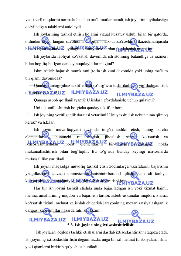  
 
vaqti sarfi miqdorini normalash uchun ma’lumotlar beradi, ish joylarini loyihalashga 
qo‘yiladigan talablarni aniqlaydi. 
Ish joylarining tashkil etilish holatini vizual kuzatuv uslubi bilan bir qatorda, 
oldindan tayyorlangan savolnomalar orqali maxsus so‘rovlar o‘tkazish natijasida 
ham o‘rganish, bunda quyidagi taxminiy savollardan foydalanish mumkin: 
Ish joylarida faoliyat ko‘rsatish davomida ish stolining balandligi va razmeri 
bilan bog‘liq bo‘lgan qanday noqulayliklar mavjud? 
Ishni o‘tirib bajarish mumkinmi (to‘la ish kuni davomida yoki uning ma’lum 
bir qismi davomida)? 
Qanday turdagi jihoz taklif etiladi (o‘tirg‘ichi tushiriladigan, yig‘iladigan stol, 
taburetka va h.k.)? 
Qanaqa asbob qo‘llanilayapti? U ishlash (foydalanish) uchun qulaymi? 
Uni takomillashtirish bo‘yicha qanday takliflar bor? 
Ish joyining yoritilganlik darajasi yetarlimi? Uni yaxshilash uchun nima qilmoq 
kerak? va h.k.lar. 
Ish joyini muvaffaqiyatli ravishda to‘g‘ri tashkil etish, uning barcha 
elementlarini, 
chunonchi, 
rejalashtirish, 
jihozlash, 
xizmat 
ko‘rsatish 
va 
ixtisoslashtirishdan 
iborat 
elementlarini 
bir-biridan 
ajratmagan 
holda 
mukamallashtirish bilan bog‘liqdir. Bu to‘g‘rida bunday keyingi mavzularda 
mufassal fikr yuritiladi.  
Ish joyini maqsadga muvofiq tashkil etish xodimlarga vazifalarini bajarishni 
yengillashtirishi, vaqti unumsiz sarflanishini bartaraf qilishi, samarali faoliyat 
ko‘rsatishi uchun madaniy va sog‘lom sharoit yaratishi joiz. 
Har bir ish joyini tashkil etishda unda bajariladigan ish yoki xizmat hajmi, 
mehnat amallarining miqdori va bajarilish tartibi, asbob-uskunalar miqdori, xizmat 
ko‘rsatish tizimi, mehnat va ishlab chiqarish jarayonining mexanizatsiyalashganlik 
darajasi kabi omillar nazarda tutilishi lozim.  
 
5.3. Ish joylarining ixtisoslashtirilishi 
 Ish joylarini oqilona tashkil etish ularni dastlab ixtisoslashtirishni taqoza etadi. 
Ish joyining ixtisoslashtirilishi deganimizda, unga bir xil mehnat funksiyalari, ishlar 
yoki qismlarni birkitib qo‘yish tushuniladi. 
