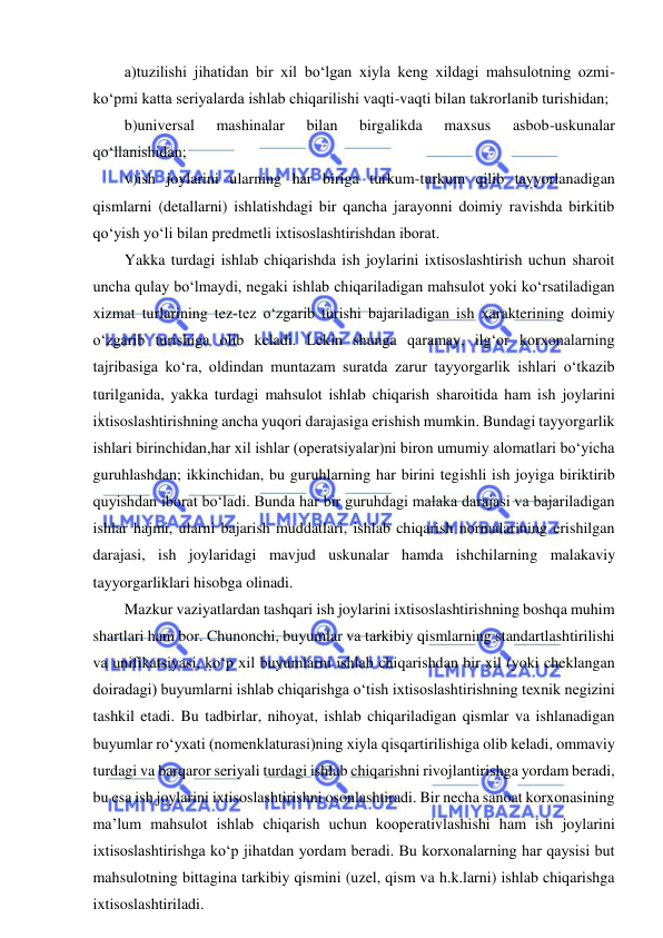  
 
a)tuzilishi jihatidan bir xil bo‘lgan xiyla keng xildagi mahsulotning ozmi-
ko‘pmi katta seriyalarda ishlab chiqarilishi vaqti-vaqti bilan takrorlanib turishidan; 
b)universal 
mashinalar 
bilan 
birgalikda 
maxsus 
asbob-uskunalar 
qo‘llanishidan; 
v)ish joylarini ularning har biriga turkum-turkum qilib tayyorlanadigan 
qismlarni (detallarni) ishlatishdagi bir qancha jarayonni doimiy ravishda birkitib 
qo‘yish yo‘li bilan predmetli ixtisoslashtirishdan iborat. 
Yakka turdagi ishlab chiqarishda ish joylarini ixtisoslashtirish uchun sharoit 
uncha qulay bo‘lmaydi, negaki ishlab chiqariladigan mahsulot yoki ko‘rsatiladigan 
xizmat turlarining tez-tez o‘zgarib turishi bajariladigan ish xarakterining doimiy 
o‘zgarib turishiga olib keladi. Lekin shunga qaramay, ilg‘or korxonalarning 
tajribasiga ko‘ra, oldindan muntazam suratda zarur tayyorgarlik ishlari o‘tkazib 
turilganida, yakka turdagi mahsulot ishlab chiqarish sharoitida ham ish joylarini 
ixtisoslashtirishning ancha yuqori darajasiga erishish mumkin. Bundagi tayyorgarlik 
ishlari birinchidan,har xil ishlar (operatsiyalar)ni biron umumiy alomatlari bo‘yicha 
guruhlashdan; ikkinchidan, bu guruhlarning har birini tegishli ish joyiga biriktirib 
quyishdan iborat bo‘ladi. Bunda har bir guruhdagi malaka darajasi va bajariladigan 
ishlar hajmi, ularni bajarish muddatlari, ishlab chiqarish normalarining erishilgan 
darajasi, ish joylaridagi mavjud uskunalar hamda ishchilarning malakaviy 
tayyorgarliklari hisobga olinadi. 
Mazkur vaziyatlardan tashqari ish joylarini ixtisoslashtirishning boshqa muhim 
shartlari ham bor. Chunonchi, buyumlar va tarkibiy qismlarning standartlashtirilishi 
va unifikatsiyasi, ko‘p xil buyumlarni ishlab chiqarishdan bir xil (yoki cheklangan 
doiradagi) buyumlarni ishlab chiqarishga o‘tish ixtisoslashtirishning texnik negizini 
tashkil etadi. Bu tadbirlar, nihoyat, ishlab chiqariladigan qismlar va ishlanadigan 
buyumlar ro‘yxati (nomenklaturasi)ning xiyla qisqartirilishiga olib keladi, ommaviy 
turdagi va barqaror seriyali turdagi ishlab chiqarishni rivojlantirishga yordam beradi, 
bu esa ish joylarini ixtisoslashtirishni osonlashtiradi. Bir necha sanoat korxonasining 
ma’lum mahsulot ishlab chiqarish uchun kooperativlashishi ham ish joylarini 
ixtisoslashtirishga ko‘p jihatdan yordam beradi. Bu korxonalarning har qaysisi but 
mahsulotning bittagina tarkibiy qismini (uzel, qism va h.k.larni) ishlab chiqarishga 
ixtisoslashtiriladi. 
