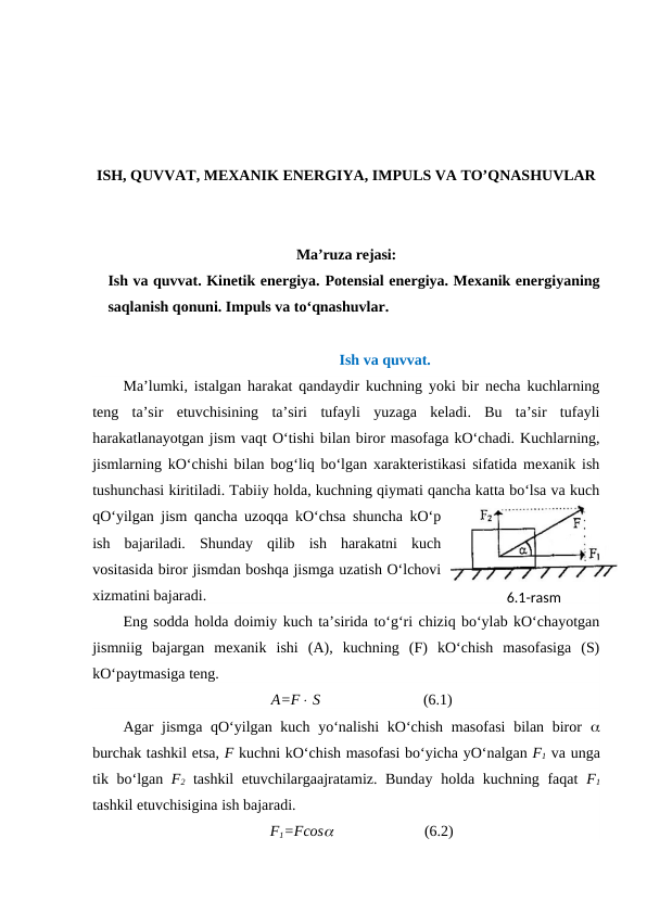 ISH, QUVVAT, MEXANIK ENERGIYA, IMPULS VA TO’QNASHUVLAR
Ma’ruza rejasi:
Ish va quvvat. Kinetik energiya. Potensial energiya. Mexanik energiyaning
saqlanish qonuni. Impuls va to‘qnashuvlar.
Ish va quvvat.
Ma’lumki, istalgan harakat qandaydir kuchning yoki bir necha kuchlarning
teng  ta’sir  etuvchisining  ta’siri  tufayli  yuzaga  keladi.  Bu  ta’sir  tufayli
harakatlanayotgan jism vaqt O‘tishi bilan biror masofaga kO‘chadi. Kuchlarning,
jismlarning kO‘chishi bilan bog‘liq bo‘lgan xarakteristikasi sifatida mexanik ish
tushunchasi kiritiladi. Tabiiy holda, kuchning qiymati qancha katta bo‘lsa va kuch
qO‘yilgan jism qancha uzoqqa kO‘chsa shuncha kO‘p
ish  bajariladi.  Shunday  qilib  ish  harakatni  kuch
vositasida biror jismdan boshqa jismga uzatish O‘lchovi
xizmatini bajaradi.
Eng sodda holda doimiy kuch ta’sirida to‘g‘ri chiziq bo‘ylab kO‘chayotgan
jismniig  bajargan  mexanik  ishi  (A),  kuchning  (F)  kO‘chish  masofasiga  (S)
kO‘paytmasiga teng.
A=F S   
(6.1)
Agar jismga qO‘yilgan kuch yo‘nalishi  kO‘chish masofasi  bilan biror  
burchak tashkil etsa, F kuchni kO‘chish masofasi bo‘yicha yO‘nalgan F1 va unga
tik bo‘lgan  F2 tashkil  etuvchilargaajratamiz. Bunday holda kuchning faqat  F1
tashkil etuvchisigina ish bajaradi.
F1=Fcos                        (6.2)
6.1-rаsm

