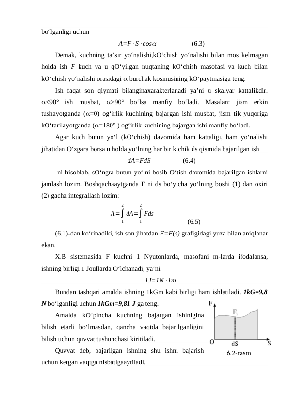 bo‘lganligi uchun
A=FScos                     (6.3)
Demak, kuchning ta’sir yo‘nalishi,kO‘chish yo‘nalishi bilan mos kelmagan
holda ish  F kuch va u qO‘yilgan nuqtaning kO‘chish masofasi va kuch bilan
kO‘chish yo‘nalishi orasidagi  burchak kosinusining kO‘paytmasiga teng.
Ish faqat  son  qiymati  bilanginaxarakterlanadi  ya’ni  u skalyar  kattalikdir.
<90°  ish  musbat,  >90°  bo‘lsa  manfiy  bo‘ladi.  Masalan:  jism  erkin
tushayotganda (=0) og‘irlik kuchining bajargan ishi musbat, jism tik yuqoriga
kO‘tarilayotganda (=180° ) og‘irlik kuchining bajargan ishi manfiy bo‘ladi.
Agar kuch butun yo‘l (kO‘chish) davomida ham kattaligi, ham yo‘nalishi
jihatidan O‘zgara borsa u holda yo‘lning har bir kichik ds qismida bajarilgan ish 
dA=FdS                   (6.4)
 ni hisoblab, sO‘ngra butun yo‘lni bosib O‘tish davomida bajarilgan ishlarni
jamlash lozim. Boshqachaaytganda F ni ds bo‘yicha yo‘lning boshi (1) dan oxiri
(2) gacha integrallash lozim:
A=∫
1
2
dA=∫
1
2
Fds
                (6.5)
(6.1)-dan ko‘rinadiki, ish son jihatdan F=F(s) grafigidagi yuza bilan aniqlanar
ekan.
X.B  sistemasida  F  kuchni  1  Nyutonlarda,  masofani  m-larda  ifodalansa,
ishning birligi 1 Joullarda O‘lchanadi, ya’ni 
1J=1N1m.
Bundan tashqari amalda ishning 1kGm kabi birligi ham ishlatiladi. 1kG=9,8
N bo‘lganligi uchun 1kGm=9,81 J ga teng.
Amalda  kO‘pincha  kuchning  bajargan  ishinigina
bilish  etarli  bo‘lmasdan,  qancha  vaqtda  bajarilganligini
bilish uchun quvvat tushunchasi kiritiladi.
Quvvat  deb,  bajarilgan  ishning  shu  ishni  bajarish
uchun ketgan vaqtga nisbatigaaytiladi.
6.2-rаsm
