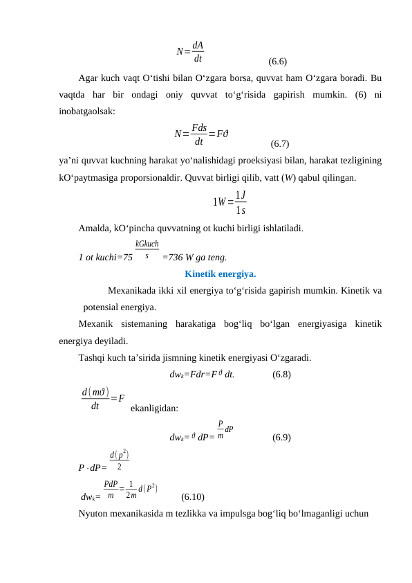 N=dA
dt
                 (6.6)
Agar kuch vaqt O‘tishi bilan O‘zgara borsa, quvvat ham O‘zgara boradi. Bu
vaqtda  har  bir  ondagi  oniy  quvvat  to‘g‘risida  gapirish  mumkin.  (6)  ni
inobatgaolsak:
N= Fds
dt =Fϑ
                (6.7)
ya’ni quvvat kuchning harakat yo‘nalishidagi proeksiyasi bilan, harakat tezligining
kO‘paytmasiga proporsionaldir. Quvvat birligi qilib, vatt (W) qabul qilingan.
1W=1J
1s
Amalda, kO‘pincha quvvatning ot kuchi birligi ishlatiladi. 
1 ot kuchi=75
kGkuch
s
=736 W ga teng.
Kinetik energiya.
Mexanikada ikki xil energiya to‘g‘risida gapirish mumkin. Kinetik va
potensial energiya.
Mexanik  sistemaning  harakatiga  bog‘liq  bo‘lgan  energiyasiga  kinetik
energiya deyiladi.
Tashqi kuch ta’sirida jismning kinetik energiyasi O‘zgaradi.
dwk=Fdr=F ϑ dt.  
(6.8)
d(mϑ )
dt
=F
 ekanligidan:
dwk= ϑ dP=
P
m dP
  
(6.9)
PdP=
d( p
2)
2
                  
 dwk=
PdP
m = 1
2m d(P2)
  
(6.10)
Nyuton mexanikasida m tezlikka va impulsga bog‘liq bo‘lmaganligi uchun

