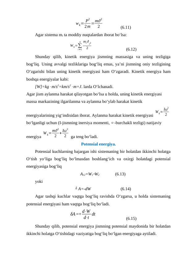 wk= P2
2m =mϑ2
2
  
(6.11)
Agar sistema mi ta moddiy nuqtalardan iborat bo‘lsa:
W k=∑
i→1
n miϑ
i2
2
  
(6.12)
Shunday  qilib,  kinetik  energiya  jismning  massasiga  va  uning  tezligiga
bog‘liq. Uning avvalgi tezliklariga bog‘liq emas, ya’ni jismning oniy tezligining
O‘zgarishi bilan uning kinetik energiyasi ham O‘zgaradi. Kinetik energiya ham
boshqa energiyalar kabi:
[W]=kgm/s2=km/s2m=J. larda O‘lchanadi. 
Agar jism aylanma harakat qilayotgan bo‘lsa u holda, uning kinetik energiyasi 
massa markazining ilgarilanma va aylanma bo‘ylab harakat kinetik 
energiyalarining yig‘indisidan iborat. Aylanma harakat kinetik energiyasi 
W k= Iω
2
2
bo‘lganligi uchun (I-jismning inersiya momenti, ω -burchakli tezligi) natijaviy 
energiya 
W k=mϑ 2
2 + Iω2
2
 ga teng bo‘ladi.
Potensial energiya.
Potensial kuchlarning bajargan ishi sistemaning bir holatdan ikkinchi holatga
O‘tish  yo‘liga  bog‘liq  bo‘lmasdan  boshlang‘ich  va  oxirgi  holatdagi  potensial
energiyasiga bog‘liq
A12=W1W2
(6.13)
yoki
δ A=-dW 
(6.14)
Agar tashqi kuchlar vaqtga bog‘liq ravishda O‘zgarsa, u holda sistemaning
potensial energiyasi ham vaqtga bog‘liq bo‘ladi.
δA =+ d⋅W
d⋅t dt
 
(6.15)
Shunday qilib, potensial energiya jismning potensial maydonida bir holatdan
ikkinchi holatga O‘tishidagi vaziyatiga bog‘liq bo‘lgan energiyaga aytiladi.
