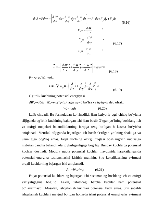 d⋅A=Fdr=−[
d⋅W
d⋅x dx+ d⋅W
d⋅y dy+ d⋅W
d⋅z dz]==Fx dx+F ydy+Fz dz
     (6.16)
Fx=−d⋅W
d⋅x
                                 
F y=−d⋅W
d⋅y       
(6.17)
Fz=−d⋅W
d⋅z
F
→
=−[
d⋅W
d⋅x i
→
+ d⋅W
d⋅y j
→
+ d⋅W
d⋅z k
→
]=gradW
   (6.18)
F=gradWn  yoki 
F=−∇ Wn=−(
d
d⋅x i
→
+ d
d⋅y j
→
+ d
d⋅z k
→
)W
  
(6.19)
Og‘irlik kuchining potensial energiyasi
dWn=-Fzdz: Wn=mg(h2-h1), agar h1=0 bo‘lsa va h2h1=h deb olsak, 
Wp=mgh                         (6.20)
kelib chiqadi. Bu formuladan ko‘rinadiki, jism ixtiyoriy egri chiziq bo‘yicha
siljiganda og‘irlik kuchining bajargan ishi jism bosib O‘tgan yo‘lning boshlang‘ich
va  oxirgi  nuqtalari  balandliklarning  farqiga  teng  bo‘lgan  h  kesma  bo‘yicha
aniqlanadi. Vertikal siljiganda bajarilgan ish bosib O‘tilgan yo‘lning shakliga va
uzunligiga bog‘liq emas, faqat yo‘lning oxirgi nuqtasi boshlang‘ich nuqtasiga
nisbatan qancha balandlikda joylashganligiga bog‘liq. Bunday kuchlarga potensial
kuchlar  deyiladi.  Moddiy  nuqta potensial  kuchlar  maydonida harakatlanganda
potensial energiya tushunchasini kiritish mumkin. Shu kattaliklarning ayirmasi
orqali kuchlarning bajargan ishi aniqlanadi. 
A12=Wp1Wp2       
(6.21)
Faqat potensial kuchlarning bajargan ishi sistemaning boshlang‘ich va oxirgi
vaziyatigagina  bog‘liq.  Lekin,  tabiatdagi  barcha  kuchlar  ham  potensial
bo‘lavermaydi. Masalan, ishqalanish kuchlari potensial kuch emas. Shu sababli
ishqalanish kuchlari mavjud bo‘lgan hollarda ishni potensial energiyalar ayirmasi
