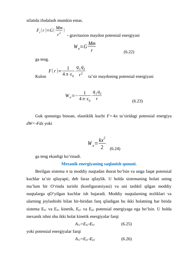 sifatida ifodalash mumkin emas. 
Fr(r )=G( Mm
r 2 )
  gravitasion maydon potensial energiyasi 
Wn=G Mm
r
                        (6.22)
ga teng. 
Kulon 
F(r )=
1
4 π⋅ε0
⋅
q1q2
r2
 ta’sir maydoning potensial energiyasi 
W n=−
1
4 π⋅ε0
⋅
q1q2
r
  
(6.23)
Guk qonuniga binoan, elastiklik kuchi  F=kx ta’siridagi potensial energiya
dW=Fdx yoki 
W n=kx
2
2
  (6.24)
ga teng ekanligi ko‘rinadi. 
Mexanik energiyaning saqlanish qonuni.
Berilgan sistema n ta moddiy nuqtadan iborat bo‘lsin va unga faqat potensial
kuchlar  ta’sir  qilayapti,  deb  faraz  qilaylik. U  holda  sistemaning  holati  uning
ma’lum  bir  O‘rinda  turishi  (konfiguratsiyasi)  va  uni  tashkil  qilgan  moddiy
nuqtalarga  qO‘yilgan  kuchlar  ish  bajaradi.  Moddiy  nuqtalarning  tezliklari  va
ularning joylashishi bilan bir-biridan farq qiladigan bu ikki holatning har birida
sistema Ek1 va Ek2 kinetik, Ep1 va Ep2 potensial energiyaga ega bo‘lsin. U holda
mexanik ishni shu ikki holat kinetik energiyalar farqi 
A12=Ek2Ek1   
(6.25)
yoki potensial energiyalar farqi 
A12=Ep1Ep2   
(6.26)
