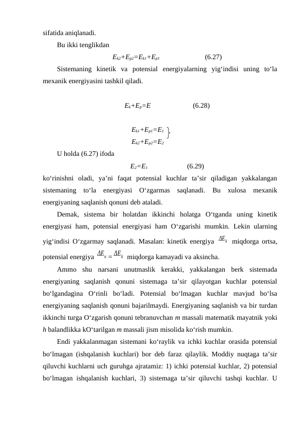 sifatida aniqlanadi. 
Bu ikki tenglikdan 
Ek2+Ep2=Ek1+Ep1              
(6.27)
Sistemaning  kinetik  va  potensial  energiyalarning  yig‘indisi  uning  to‘la
mexanik energiyasini tashkil qiladi. 
Ek+Ep=E                        (6.28)
Ek1+Ep1=E1
Ek2+Ep2=E2
U holda (6.27) ifoda
E2=E1             
(6.29)
ko‘rinishni  oladi,  ya’ni  faqat  potensial  kuchlar  ta’sir  qiladigan  yakkalangan
sistemaning  to‘la  energiyasi  O‘zgarmas  saqlanadi.  Bu  xulosa  mexanik
energiyaning saqlanish qonuni deb ataladi. 
Demak,  sistema  bir  holatdan  ikkinchi  holatga  O‘tganda  uning  kinetik
energiyasi  ham, potensial  energiyasi  ham  O‘zgarishi  mumkin. Lekin ularning
yig‘indisi O‘zgarmay saqlanadi. Masalan: kinetik energiya  ΔЕk  miqdorga ortsa,
potensial energiya ΔЕn = ΔЕk  miqdorga kamayadi va aksincha. 
Ammo  shu  narsani  unutmaslik  kerakki,  yakkalangan  berk  sistemada
energiyaning  saqlanish  qonuni  sistemaga  ta’sir  qilayotgan  kuchlar  potensial
bo‘lgandagina  O‘rinli  bo‘ladi.  Potensial  bo‘lmagan  kuchlar  mavjud  bo‘lsa
energiyaning saqlanish qonuni bajarilmaydi. Energiyaning saqlanish va bir turdan
ikkinchi turga O‘zgarish qonuni tebranuvchan m massali matematik mayatnik yoki
h balandlikka kO‘tarilgan m massali jism misolida ko‘rish mumkin. 
Endi yakkalanmagan sistemani ko‘raylik va ichki kuchlar orasida potensial
bo‘lmagan (ishqalanish kuchlari) bor deb faraz qilaylik. Moddiy nuqtaga ta’sir
qiluvchi kuchlarni uch guruhga ajratamiz: 1) ichki potensial kuchlar, 2) potensial
bo‘lmagan ishqalanish kuchlari, 3) sistemaga ta’sir qiluvchi tashqi kuchlar. U
