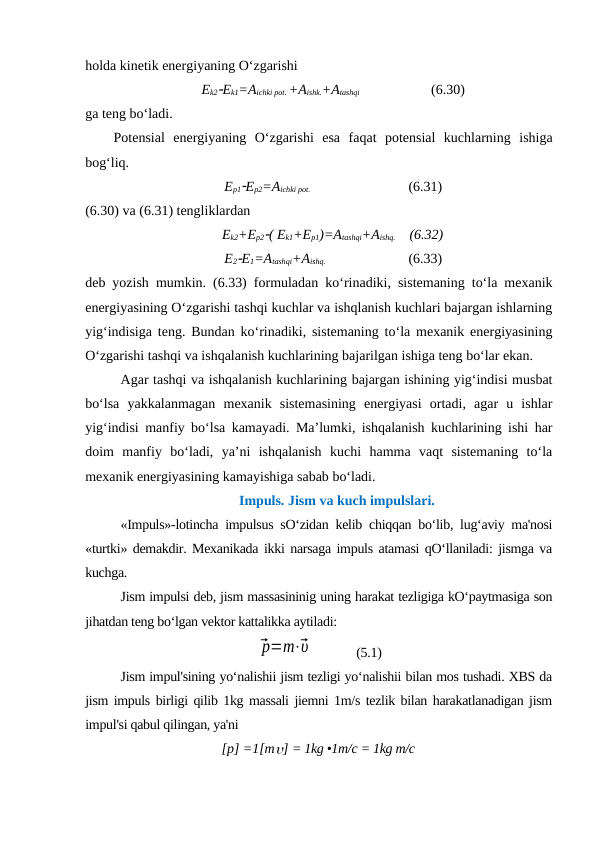 holda kinetik energiyaning O‘zgarishi 
Ek2Ek1=Aichki pot. +Aishk.+Atashqi   
             (6.30)
ga teng bo‘ladi. 
Potensial  energiyaning  O‘zgarishi  esa  faqat  potensial  kuchlarning  ishiga
bog‘liq. 
Ep1Ep2=Aichki pot.  
(6.31)
(6.30) va (6.31) tengliklardan 
Ek2+Ep2( Ek1+Ep1)=Atashqi+Aishq.  (6.32)
E2E1=Atashqi+Aishq.  
(6.33)
deb yozish mumkin. (6.33) formuladan ko‘rinadiki, sistemaning to‘la mexanik
energiyasining O‘zgarishi tashqi kuchlar va ishqlanish kuchlari bajargan ishlarning
yig‘indisiga teng. Bundan ko‘rinadiki, sistemaning to‘la mexanik energiyasining
O‘zgarishi tashqi va ishqalanish kuchlarining bajarilgan ishiga teng bo‘lar ekan. 
Agar tashqi va ishqalanish kuchlarining bajargan ishining yig‘indisi musbat
bo‘lsa  yakkalanmagan  mexanik  sistemasining  energiyasi  ortadi,  agar  u  ishlar
yig‘indisi manfiy bo‘lsa kamayadi. Ma’lumki, ishqalanish kuchlarining ishi har
doim  manfiy  bo‘ladi,  ya’ni  ishqalanish  kuchi  hamma  vaqt  sistemaning  to‘la
mexanik energiyasining kamayishiga sabab bo‘ladi.
Impuls. Jism va kuch impulslari.
«Impuls»-lotincha impulsus sO‘zidan kelib chiqqan bo‘lib, lug‘aviy ma'nosi
«turtki» demakdir. Mexanikada ikki narsaga impuls atamasi qO‘llaniladi: jismga va
kuchga.
Jism impulsi deb, jism massasininig uning harakat tezligiga kO‘paytmasiga son
jihatdan teng bo‘lgan vektor kattalikka aytiladi:
⃗p=m⋅⃗υ              (5.1)
Jism impul'sining yo‘nalishii jism tezligi yo‘nalishii bilan mos tushadi. XBS da
jism impuls birligi qilib 1kg massali jiemni 1m/s tezlik bilan harakatlanadigan jism
impul'si qabul qilingan, ya'ni
[р] =1[m] = 1kg •1m/c = 1kg m/c
