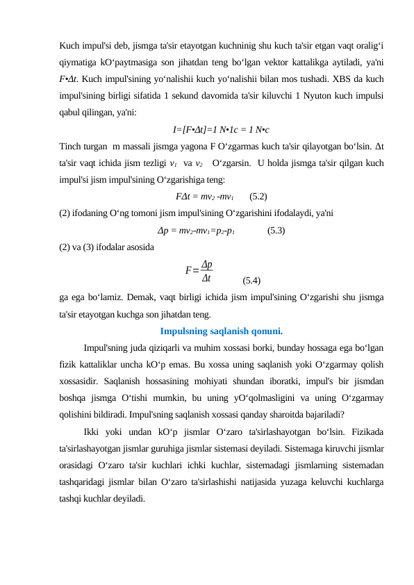Kuch impul'si deb, jismga ta'sir etayotgan kuchninig shu kuch ta'sir etgan vaqt oralig‘i
qiymatiga kO‘paytmasiga son jihatdan teng bo‘lgan vektor kattalikga aytiladi, ya'ni
F•Δt. Kuch impul'sining yo‘nalishii kuch yo‘nalishii bilan mos tushadi. XBS da kuch
impul'sining birligi sifatida 1 sekund davomida ta'sir kiluvchi 1 Nyuton kuch impulsi
qabul qilingan, ya'ni:
I=[F•Δt]=1 N•1c = 1 N•c
Tinch turgan  m massali jismga yagona F O‘zgarmas kuch ta'sir qilayotgan bo‘lsin. Δt
ta'sir vaqt ichida jism tezligi v1  va v2   O‘zgarsin.  U holda jismga ta'sir qilgan kuch
impul'si jism impul'sining O‘zgarishiga teng:
FΔt = mv2 -mv1
(5.2)
(2) ifodaning O‘ng tomoni jism impul'sining O‘zgarishini ifodalaydi, ya'ni
Δp = mv2-mv1=p2-p1
     (5.3)
(2) va (3) ifodalar asosida
 
F= Δp
Δt
     (5.4)
ga ega bo‘lamiz. Demak, vaqt birligi ichida jism impul'sining O‘zgarishi shu jismga
ta'sir etayotgan kuchga son jihatdan teng.
Impulsning saqlanish qonuni.
Impul'sning juda qiziqarli va muhim xossasi borki, bunday hossaga ega bo‘lgan
fizik kattaliklar uncha kO‘p emas. Bu xossa uning saqlanish yoki O‘zgarmay qolish
xossasidir.  Saqlanish  hossasining  mohiyati  shundan  iboratki,  impul's  bir  jismdan
boshqa  jismga  O‘tishi  mumkin,  bu  uning  yO‘qolmasligini  va  uning  O‘zgarmay
qolishini bildiradi. Impul'sning saqlanish xossasi qanday sharoitda bajariladi? 
Ikki  yoki  undan  kO‘p  jismlar  O‘zaro  ta'sirlashayotgan  bo‘lsin.  Fizikada
ta'sirlashayotgan jismlar guruhiga jismlar sistemasi deyiladi. Sistemaga kiruvchi jismlar
orasidagi O‘zaro ta'sir kuchlari ichki kuchlar, sistemadagi jismlarning sistemadan
tashqaridagi jismlar bilan O‘zaro ta'sirlashishi natijasida yuzaga keluvchi kuchlarga
tashqi kuchlar deyiladi.
