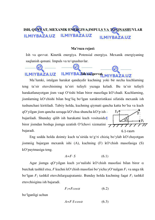  
 
 
 
ISH, QUVVAT, MEXANIK ENERGIYA,IMPULS VA TO‘QNASHUVLAR 
 
 
Ma’ruza rejasi: 
Ish va quvvat. Kinetik energiya. Potensial energiya. Mexanik energiyaning 
saqlanish qonuni. Impuls va to‘qnashuvlar. 
 
Ish va quvvat. 
Ma’lumki, istalgan harakat qandaydir kuchning yoki bir necha kuchlarning 
teng ta’sir etuvchisining ta’siri tufayli yuzaga keladi. Bu ta’sir tufayli 
harakatlanayotgan jism vaqt O‘tishi bilan biror masofaga kO‘chadi. Kuchlarning, 
jismlarning kO‘chishi bilan bog‘liq bo‘lgan xarakteristikasi sifatida mexanik ish 
tushunchasi kiritiladi. Tabiiy holda, kuchning qiymati qancha katta bo‘lsa va kuch 
qO‘yilgan jism qancha uzoqqa kO‘chsa shuncha kO‘p ish 
bajariladi. Shunday qilib ish harakatni kuch vositasida 
biror jismdan boshqa jismga uzatish O‘lchovi xizmatini 
bajaradi. 
Eng sodda holda doimiy kuch ta’sirida to‘g‘ri chiziq bo‘ylab kO‘chayotgan 
jismniig bajargan mexanik ishi (A), kuchning (F) kO‘chish masofasiga (S) 
kO‘paytmasiga teng. 
A=F S    
(6.1) 
Agar jismga qO‘yilgan kuch yo‘nalishi kO‘chish masofasi bilan biror  
burchak tashkil etsa, F kuchni kO‘chish masofasi bo‘yicha yO‘nalgan F1 va unga tik 
bo‘lgan F2 tashkil etuvchilargaajratamiz. Bunday holda kuchning faqat F1 tashkil 
etuvchisigina ish bajaradi. 
F1=Fcos                        (6.2) 
bo‘lganligi uchun 
A=FScos                     (6.3) 
6.1-rаsm 
