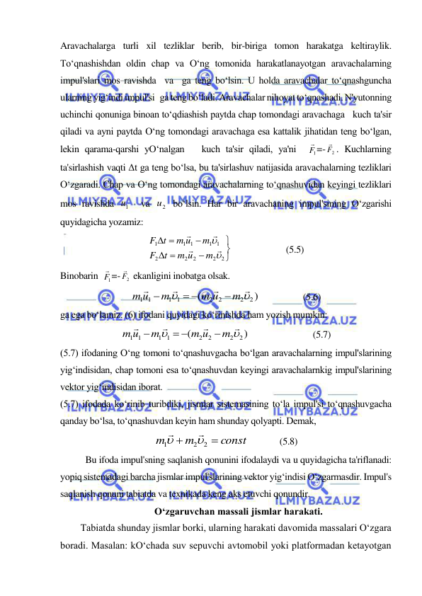  
 
Aravachalarga turli xil tezliklar berib, bir-biriga tomon harakatga keltiraylik. 
To‘qnashishdan oldin chap va O‘ng tomonida harakatlanayotgan aravachalarning 
impul'slari mos ravishda  va  ga teng bo‘lsin. U holda aravachalar to‘qnashguncha 
ularning yig‘indi impul'si   ga teng bo‘ladi. Aravachalar nihoyat to‘qnashadi. N'yutonning 
uchinchi qonuniga binoan to‘qdiashish paytda chap tomondagi aravachaga   kuch ta'sir 
qiladi va ayni paytda O‘ng tomondagi aravachaga esa kattalik jihatidan teng bo‘lgan, 
lekin qarama-qarshi yO‘nalgan   kuch ta'sir qiladi, ya'ni  
1F
 =-
F2
 . Kuchlarning 
ta'sirlashish vaqti Δt ga teng bo‘lsa, bu ta'sirlashuv natijasida aravachalarning tezliklari 
O‘zgaradi. Chap va O‘ng tomondagi aravachalarning to‘qnashuvidan keyingi tezliklari 
mos ravishda 
1u   va 
2
u  bo‘lsin. Har bir aravachaning impul'sining O‘zgarishi 
quyidagicha yozamiz: 









2
2
2
2
2
1
1
1
1
1






m
m u
t
F
m
m u
t
F
                        (5.5) 
Binobarin  
1F
 =-
F2
  ekanligini inobatga olsak. 
)
(
2
2
2
2
1 1
1 1






m
m u
m
m u

 

                   (5.6) 
ga ega bo‘lamiz. (6) ifodani quyidagi ko‘rinishda ham yozish mumkin: 
)
(
2
2
2
2
1 1
1 1






m
m u
m
m u

 

                            (5.7) 
(5.7) ifodaning O‘ng tomoni to‘qnashuvgacha bo‘lgan aravachalarning impul'slarining 
yig‘indisidan, chap tomoni esa to‘qnashuvdan keyingi aravachalarnkig impul'slarining 
vektor yig‘indisidan iborat. 
(5.7) ifodada ko‘rinib turibdiki, jismlar sistemasining to‘la impul'si to‘qnashuvgacha 
qanday bo‘lsa, to‘qnashuvdan keyin ham shunday qolyapti. Demak, 
const
m
m


2
2
1




             (5.8) 
Bu ifoda impul'sning saqlanish qonunini ifodalaydi va u quyidagicha ta'riflanadi: 
yopiq sistemadagi barcha jismlar impul'slarining vektor yig‘indisi O‘zgarmasdir. Impul's 
saqlanish qonuni tabiatda va texnikada keng aks etuvchi qonundir. 
Oʻzgaruvchan massali jismlar harakati. 
Tabiatda shunday jismlar borki, ularning harakati davomida massalari O‘zgara 
boradi. Masalan: kO‘chada suv sepuvchi avtomobil yoki platformadan ketayotgan 
