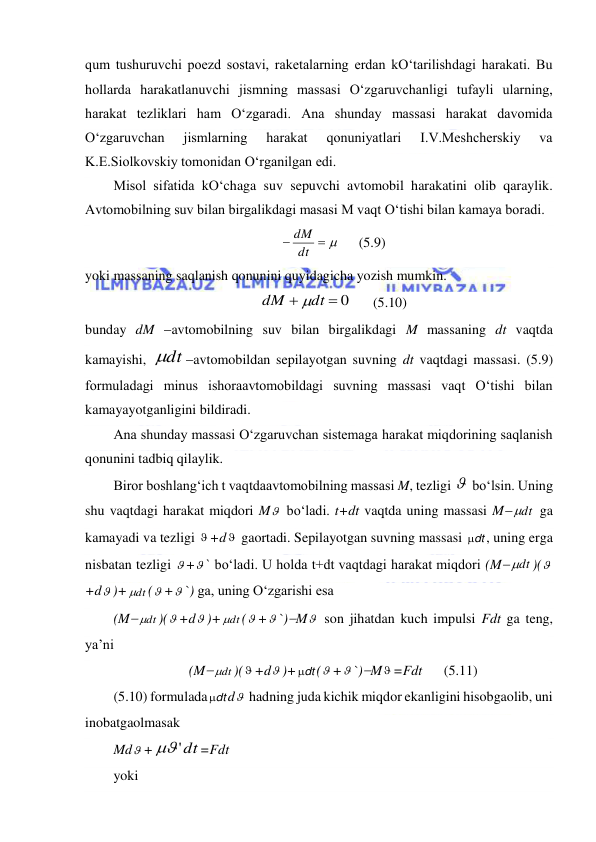  
 
qum tushuruvchi poezd sostavi, raketalarning erdan kO‘tarilishdagi harakati. Bu 
hollarda harakatlanuvchi jismning massasi O‘zgaruvchanligi tufayli ularning, 
harakat tezliklari ham O‘zgaradi. Ana shunday massasi harakat davomida 
O‘zgaruvchan 
jismlarning 
harakat 
qonuniyatlari 
I.V.Meshcherskiy 
va 
K.E.Siolkovskiy tomonidan O‘rganilgan edi.  
Misol sifatida kO‘chaga suv sepuvchi avtomobil harakatini olib qaraylik. 
Avtomobilning suv bilan birgalikdagi masasi M vaqt O‘tishi bilan kamaya boradi.  
 
 dt
dM
 
(5.9) 
yoki massaning saqlanish qonunini quyidagicha yozish mumkin.  
 0

dt
dM

 
(5.10) 
bunday dM avtomobilning suv bilan birgalikdagi M massaning dt vaqtda 
kamayishi, 
dt
avtomobildan sepilayotgan suvning dt vaqtdagi massasi. (5.9) 
formuladagi minus ishoraavtomobildagi suvning massasi vaqt O‘tishi bilan 
kamayayotganligini bildiradi.  
Ana shunday massasi O‘zgaruvchan sistemaga harakat miqdorining saqlanish 
qonunini tadbiq qilaylik.  
Biror boshlang‘ich t vaqtdaavtomobilning massasi M, tezligi   bo‘lsin. Uning 
shu vaqtdagi harakat miqdori M  bo‘ladi. t+dt vaqtda uning massasi M dt

 ga 
kamayadi va tezligi  +d  gaortadi. Sepilayotgan suvning massasi dt

, uning erga 
nisbatan tezligi  + ` bo‘ladi. U holda t+dt vaqtdagi harakat miqdori (M dt

)(
+d )+ dt

( + `) ga, uning O‘zgarishi esa 
(M dt

)( +d )+ dt

( + `)M  son jihatdan kuch impulsi Fdt ga teng, 
ya’ni  
(M dt

)( +d )+ dt

( + `)M =Fdt  
(5.11) 
(5.10) formulada dt

d  hadning juda kichik miqdor ekanligini hisobgaolib, uni 
inobatgaolmasak  
Md +
'dt
=Fdt 
yoki 
