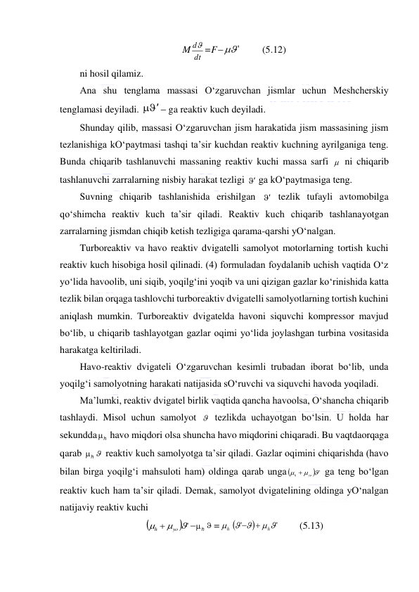  
 
M
dt
d =F
'
  
(5.12) 
ni hosil qilamiz.  
Ana shu tenglama massasi O‘zgaruvchan jismlar uchun Meshcherskiy 
tenglamasi deyiladi. 
'
  ga reaktiv kuch deyiladi.  
Shunday qilib, massasi O‘zgaruvchan jism harakatida jism massasining jism 
tezlanishiga kO‘paytmasi tashqi ta’sir kuchdan reaktiv kuchning ayrilganiga teng. 
Bunda chiqarib tashlanuvchi massaning reaktiv kuchi massa sarfi   ni chiqarib 
tashlanuvchi zarralarning nisbiy harakat tezligi '  ga kO‘paytmasiga teng.  
Suvning chiqarib tashlanishida erishilgan 
'  tezlik tufayli avtomobilga 
qo‘shimcha reaktiv kuch ta’sir qiladi. Reaktiv kuch chiqarib tashlanayotgan 
zarralarning jismdan chiqib ketish tezligiga qarama-qarshi yO‘nalgan.  
Turboreaktiv va havo reaktiv dvigatelli samolyot motorlarning tortish kuchi 
reaktiv kuch hisobiga hosil qilinadi. (4) formuladan foydalanib uchish vaqtida O‘z 
yo‘lida havoolib, uni siqib, yoqilg‘ini yoqib va uni qizigan gazlar ko‘rinishida katta 
tezlik bilan orqaga tashlovchi turboreaktiv dvigatelli samolyotlarning tortish kuchini 
aniqlash mumkin. Turboreaktiv dvigatelda havoni siquvchi kompressor mavjud 
bo‘lib, u chiqarib tashlayotgan gazlar oqimi yo‘lida joylashgan turbina vositasida 
harakatga keltiriladi.  
Havo-reaktiv dvigateli O‘zgaruvchan kesimli trubadan iborat bo‘lib, unda 
yoqilg‘i samolyotning harakati natijasida sO‘ruvchi va siquvchi havoda yoqiladi.  
Ma’lumki, reaktiv dvigatel birlik vaqtida qancha havoolsa, O‘shancha chiqarib 
tashlaydi. Misol uchun samolyot   tezlikda uchayotgan bo‘lsin. U holda har 
sekundda
h
  havo miqdori olsa shuncha havo miqdorini chiqaradi. Bu vaqtdaorqaga 
qarab 
h
   reaktiv kuch samolyotga ta’sir qiladi. Gazlar oqimini chiqarishda (havo 
bilan birga yoqilg‘i mahsuloti ham) oldinga qarab unga 
 '



h  yo
 ga teng bo‘lgan 
reaktiv kuch ham ta’sir qiladi. Demak, samolyot dvigatelining oldinga yO‘nalgan 
natijaviy reaktiv kuchi  

 '



h  yo

h
  =
h
 

'
'
 


h


 
(5.13) 
