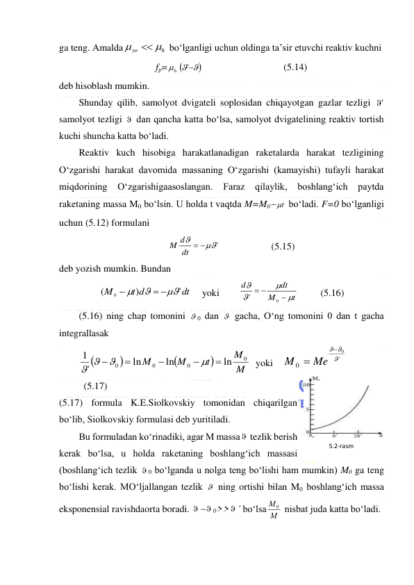  
 
ga teng. Amalda
h
yo



 bo‘lganligi uchun oldinga ta’sir etuvchi reaktiv kuchni  
fp=
h
 
 ' 
  
 
 
(5.14) 
deb hisoblash mumkin.  
Shunday qilib, samolyot dvigateli soplosidan chiqayotgan gazlar tezligi 
'  
samolyot tezligi   dan qancha katta bo‘lsa, samolyot dvigatelining reaktiv tortish 
kuchi shuncha katta bo‘ladi.  
Reaktiv kuch hisobiga harakatlanadigan raketalarda harakat tezligining 
O‘zgarishi harakat davomida massaning O‘zgarishi (kamayishi) tufayli harakat 
miqdorining 
O‘zgarishigaasoslangan. 
Faraz 
qilaylik, 
boshlang‘ich 
paytda 
raketaning massa M0 bo‘lsin. U holda t vaqtda M=M0 t
  bo‘ladi. F=0 bo‘lganligi 
uchun (5.12) formulani  
'

dt  
M d
  
 
(5.15) 
deb yozish mumkin. Bundan  
dt
t d
M
'
)
(
0



 

    yoki        
t
M
dt
d







0
'
 
(5.16) 
(5.16) ning chap tomonini  0 dan   gacha, O‘ng tomonini 0 dan t gacha 
integrallasak  




M
M
t
M
M
0
0
0
0
ln
ln
ln
'
1









  yoki    
'
0
0



 Me
M
 
 
(5.17) 
(5.17) formula K.E.Siolkovskiy tomonidan chiqarilgan 
bo‘lib, Siolkovskiy formulasi deb yuritiladi. 
Bu formuladan ko‘rinadiki, agar M massa  tezlik berish 
kerak bo‘lsa, u holda raketaning boshlang‘ich massasi 
(boshlang‘ich tezlik  0 bo‘lganda u nolga teng bo‘lishi ham mumkin) M0 ga teng 
bo‘lishi kerak. MO‘ljallangan tezlik   ning ortishi bilan M0 boshlang‘ich massa 
eksponensial ravishdaorta boradi.   0>> ’ bo‘lsa М
М 0  nisbat juda katta bo‘ladi.  
5.2-rаsm 
