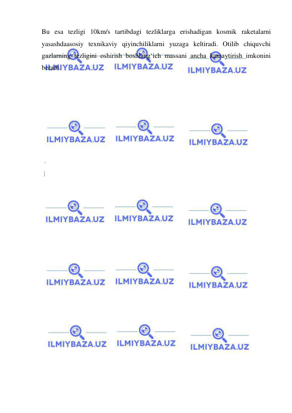  
 
Bu esa tezligi 10km/s tartibdagi tezliklarga erishadigan kosmik raketalarni 
yasashdaasosiy texnikaviy qiyinchiliklarni yuzaga keltiradi. Otilib chiquvchi 
gazlarning tezligini oshirish boshlang‘ich massani ancha kamaytirish imkonini 
beradi. 
 
 
 
