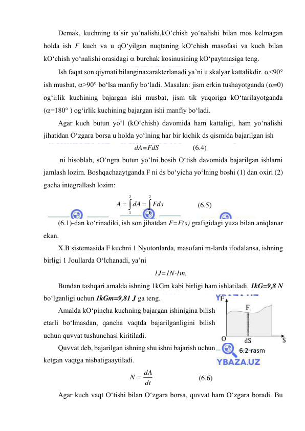  
 
Demak, kuchning ta’sir yo‘nalishi,kO‘chish yo‘nalishi bilan mos kelmagan 
holda ish F kuch va u qO‘yilgan nuqtaning kO‘chish masofasi va kuch bilan 
kO‘chish yo‘nalishi orasidagi  burchak kosinusining kO‘paytmasiga teng. 
Ish faqat son qiymati bilanginaxarakterlanadi ya’ni u skalyar kattalikdir. <90° 
ish musbat, >90° bo‘lsa manfiy bo‘ladi. Masalan: jism erkin tushayotganda (=0) 
og‘irlik kuchining bajargan ishi musbat, jism tik yuqoriga kO‘tarilayotganda 
(=180° ) og‘irlik kuchining bajargan ishi manfiy bo‘ladi. 
Agar kuch butun yo‘l (kO‘chish) davomida ham kattaligi, ham yo‘nalishi 
jihatidan O‘zgara borsa u holda yo‘lning har bir kichik ds qismida bajarilgan ish  
dA=FdS                   (6.4) 
 ni hisoblab, sO‘ngra butun yo‘lni bosib O‘tish davomida bajarilgan ishlarni 
jamlash lozim. Boshqachaaytganda F ni ds bo‘yicha yo‘lning boshi (1) dan oxiri (2) 
gacha integrallash lozim: 




2
1
2
1
Fds
dA
A
                 (6.5) 
(6.1)-dan ko‘rinadiki, ish son jihatdan F=F(s) grafigidagi yuza bilan aniqlanar 
ekan. 
X.B sistemasida F kuchni 1 Nyutonlarda, masofani m-larda ifodalansa, ishning 
birligi 1 Joullarda O‘lchanadi, ya’ni  
1J=1N1m. 
Bundan tashqari amalda ishning 1kGm kabi birligi ham ishlatiladi. 1kG=9,8 N 
bo‘lganligi uchun 1kGm=9,81 J ga teng. 
Amalda kO‘pincha kuchning bajargan ishinigina bilish 
etarli bo‘lmasdan, qancha vaqtda bajarilganligini bilish 
uchun quvvat tushunchasi kiritiladi. 
Quvvat deb, bajarilgan ishning shu ishni bajarish uchun 
ketgan vaqtga nisbatigaaytiladi. 
dt
N  dA
 
                 (6.6) 
Agar kuch vaqt O‘tishi bilan O‘zgara borsa, quvvat ham O‘zgara boradi. Bu 
6.2-rаsm 
