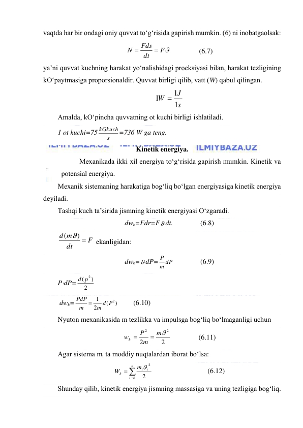  
 
vaqtda har bir ondagi oniy quvvat to‘g‘risida gapirish mumkin. (6) ni inobatgaolsak: 
F
dt
Fds
N


                (6.7) 
ya’ni quvvat kuchning harakat yo‘nalishidagi proeksiyasi bilan, harakat tezligining 
kO‘paytmasiga proporsionaldir. Quvvat birligi qilib, vatt (W) qabul qilingan. 
s
J
W
1
1
1

 
Amalda, kO‘pincha quvvatning ot kuchi birligi ishlatiladi.  
1 ot kuchi=75
s
kGkuch=736 W ga teng. 
Kinetik energiya. 
Mexanikada ikki xil energiya to‘g‘risida gapirish mumkin. Kinetik va 
potensial energiya. 
Mexanik sistemaning harakatiga bog‘liq bo‘lgan energiyasiga kinetik energiya 
deyiladi. 
Tashqi kuch ta’sirida jismning kinetik energiyasi O‘zgaradi. 
dwk=Fdr=F dt.    
(6.8) 
F
dt
d m
) 
( 
 ekanligidan: 
dwk= dP=
m dP
P
    
(6.9) 
PdP=
2
)
(
d p2
                   
 dwk=
)
(
2
1
m d P2
m
PdP 
   
(6.10) 
Nyuton mexanikasida m tezlikka va impulsga bog‘liq bo‘lmaganligi uchun 
2
2
2
2

m
m
P
wk


    
(6.11) 
Agar sistema mi ta moddiy nuqtalardan iborat bo‘lsa: 



n
i
i
i
k
m
W
1
2
2

   
 
 
(6.12) 
Shunday qilib, kinetik energiya jismning massasiga va uning tezligiga bog‘liq. 
