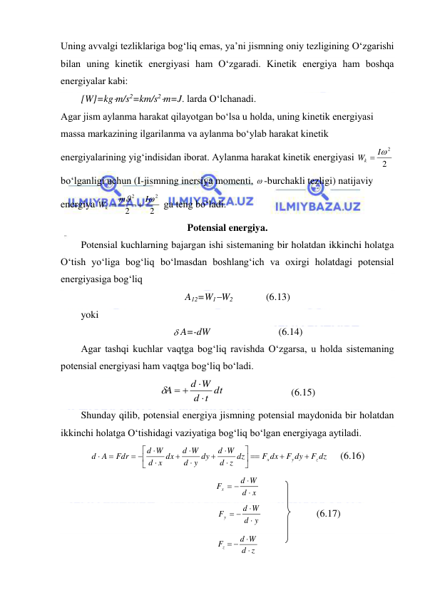  
 
Uning avvalgi tezliklariga bog‘liq emas, ya’ni jismning oniy tezligining O‘zgarishi 
bilan uning kinetik energiyasi ham O‘zgaradi. Kinetik energiya ham boshqa 
energiyalar kabi: 
[W]=kgm/s2=km/s2m=J. larda O‘lchanadi.  
Agar jism aylanma harakat qilayotgan bo‘lsa u holda, uning kinetik energiyasi 
massa markazining ilgarilanma va aylanma bo‘ylab harakat kinetik 
energiyalarining yig‘indisidan iborat. Aylanma harakat kinetik energiyasi 
2
Wk  I2
 
bo‘lganligi uchun (I-jismning inersiya momenti,  -burchakli tezligi) natijaviy 
energiya 
2
2
2
2


I
m
Wk


 ga teng bo‘ladi. 
Potensial energiya. 
Potensial kuchlarning bajargan ishi sistemaning bir holatdan ikkinchi holatga 
O‘tish yo‘liga bog‘liq bo‘lmasdan boshlang‘ich va oxirgi holatdagi potensial 
energiyasiga bog‘liq 
A12=W1W2  
(6.13) 
yoki 
 
 A=-dW  
 
 
(6.14) 
Agar tashqi kuchlar vaqtga bog‘liq ravishda O‘zgarsa, u holda sistemaning 
potensial energiyasi ham vaqtga bog‘liq bo‘ladi. 
t dt
d
d W
A


 

  
 
 
(6.15) 
Shunday qilib, potensial energiya jismning potensial maydonida bir holatdan 
ikkinchi holatga O‘tishidagi vaziyatiga bog‘liq bo‘lgan energiyaga aytiladi. 
F dz
F dy
F dx
z dz
d
d W
y dy
d
d W
x dx
d
d W
Fdr
A
d
z
y
x















 


     (6.16) 
x
d
d W
Fx


 
 
                                 
y
d
d W
Fy


 
       
 
(6.17) 
z
d
d W
Fz


 
 
