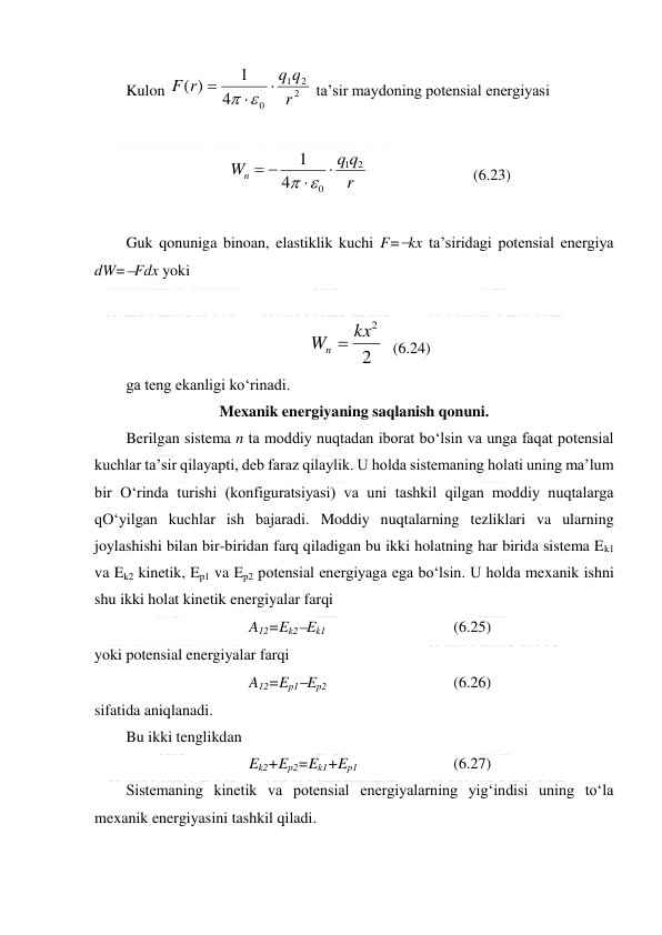  
 
Kulon 
2
2
1
0
4
1
( )
r
q q
F r



 
 ta’sir maydoning potensial energiyasi  
 
r
q q
Wn
2
1
0
4
1


 
 
   
 
 
(6.23) 
 
Guk qonuniga binoan, elastiklik kuchi F=kx ta’siridagi potensial energiya 
dW=Fdx yoki  
 
2
Wn  kx2
  (6.24) 
ga teng ekanligi ko‘rinadi.  
Mexanik energiyaning saqlanish qonuni. 
Berilgan sistema n ta moddiy nuqtadan iborat bo‘lsin va unga faqat potensial 
kuchlar ta’sir qilayapti, deb faraz qilaylik. U holda sistemaning holati uning ma’lum 
bir O‘rinda turishi (konfiguratsiyasi) va uni tashkil qilgan moddiy nuqtalarga 
qO‘yilgan kuchlar ish bajaradi. Moddiy nuqtalarning tezliklari va ularning 
joylashishi bilan bir-biridan farq qiladigan bu ikki holatning har birida sistema Ek1 
va Ek2 kinetik, Ep1 va Ep2 potensial energiyaga ega bo‘lsin. U holda mexanik ishni 
shu ikki holat kinetik energiyalar farqi  
A12=Ek2Ek1    
 
 
(6.25) 
yoki potensial energiyalar farqi  
A12=Ep1Ep2    
 
 
(6.26) 
sifatida aniqlanadi.  
Bu ikki tenglikdan  
Ek2+Ep2=Ek1+Ep1                
(6.27) 
Sistemaning kinetik va potensial energiyalarning yig‘indisi uning to‘la 
mexanik energiyasini tashkil qiladi.  
 
