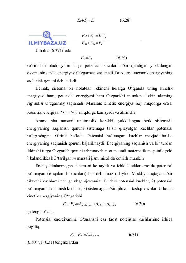  
 
Ek+Ep=E                        (6.28) 
 
Ek1+Ep1=E1 
Ek2+Ep2=E2 
U holda (6.27) ifoda 
E2=E1              
(6.29) 
ko‘rinishni oladi, ya’ni faqat potensial kuchlar ta’sir qiladigan yakkalangan 
sistemaning to‘la energiyasi O‘zgarmas saqlanadi. Bu xulosa mexanik energiyaning 
saqlanish qonuni deb ataladi.  
Demak, sistema bir holatdan ikkinchi holatga O‘tganda uning kinetik 
energiyasi ham, potensial energiyasi ham O‘zgarishi mumkin. Lekin ularning 
yig‘indisi O‘zgarmay saqlanadi. Masalan: kinetik energiya 
Еk
 miqdorga ortsa, 
potensial energiya 
Еn
=
Еk
 miqdorga kamayadi va aksincha.  
Ammo shu narsani unutmaslik kerakki, yakkalangan berk sistemada 
energiyaning saqlanish qonuni sistemaga ta’sir qilayotgan kuchlar potensial 
bo‘lgandagina O‘rinli bo‘ladi. Potensial bo‘lmagan kuchlar mavjud bo‘lsa 
energiyaning saqlanish qonuni bajarilmaydi. Energiyaning saqlanish va bir turdan 
ikkinchi turga O‘zgarish qonuni tebranuvchan m massali matematik mayatnik yoki 
h balandlikka kO‘tarilgan m massali jism misolida ko‘rish mumkin.  
Endi yakkalanmagan sistemani ko‘raylik va ichki kuchlar orasida potensial 
bo‘lmagan (ishqalanish kuchlari) bor deb faraz qilaylik. Moddiy nuqtaga ta’sir 
qiluvchi kuchlarni uch guruhga ajratamiz: 1) ichki potensial kuchlar, 2) potensial 
bo‘lmagan ishqalanish kuchlari, 3) sistemaga ta’sir qiluvchi tashqi kuchlar. U holda 
kinetik energiyaning O‘zgarishi  
Ek2Ek1=Aichki pot. +Aishk.+Atashqi                 (6.30) 
ga teng bo‘ladi.  
Potensial energiyaning O‘zgarishi esa faqat potensial kuchlarning ishiga 
bog‘liq.  
Ep1Ep2=Aichki pot.    
 
(6.31) 
(6.30) va (6.31) tengliklardan  
