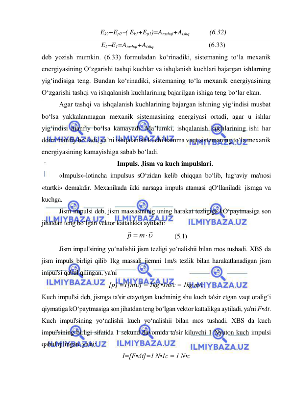  
 
Ek2+Ep2( Ek1+Ep1)=Atashqi+Aishq.  
 (6.32) 
E2E1=Atashqi+Aishq.   
 
 
(6.33) 
deb yozish mumkin. (6.33) formuladan ko‘rinadiki, sistemaning to‘la mexanik 
energiyasining O‘zgarishi tashqi kuchlar va ishqlanish kuchlari bajargan ishlarning 
yig‘indisiga teng. Bundan ko‘rinadiki, sistemaning to‘la mexanik energiyasining 
O‘zgarishi tashqi va ishqalanish kuchlarining bajarilgan ishiga teng bo‘lar ekan.  
Agar tashqi va ishqalanish kuchlarining bajargan ishining yig‘indisi musbat 
bo‘lsa yakkalanmagan mexanik sistemasining energiyasi ortadi, agar u ishlar 
yig‘indisi manfiy bo‘lsa kamayadi. Ma’lumki, ishqalanish kuchlarining ishi har 
doim manfiy bo‘ladi, ya’ni ishqalanish kuchi hamma vaqt sistemaning to‘la mexanik 
energiyasining kamayishiga sabab bo‘ladi. 
Impuls. Jism va kuch impulslari. 
 
«Impuls»-lotincha impulsus sO‘zidan kelib chiqqan bo‘lib, lug‘aviy ma'nosi 
«turtki» demakdir. Mexanikada ikki narsaga impuls atamasi qO‘llaniladi: jismga va 
kuchga. 
Jism impulsi deb, jism massasininig uning harakat tezligiga kO‘paytmasiga son 
jihatdan teng bo‘lgan vektor kattalikka aytiladi: 


p  m
             (5.1) 
Jism impul'sining yo‘nalishii jism tezligi yo‘nalishii bilan mos tushadi. XBS da 
jism impuls birligi qilib 1kg massali jiemni 1m/s tezlik bilan harakatlanadigan jism 
impul'si qabul qilingan, ya'ni 
[р] =1[m] = 1kg •1m/c = 1kg m/c 
Kuch impul'si deb, jismga ta'sir etayotgan kuchninig shu kuch ta'sir etgan vaqt oralig‘i 
qiymatiga kO‘paytmasiga son jihatdan teng bo‘lgan vektor kattalikga aytiladi, ya'ni F•Δt. 
Kuch impul'sining yo‘nalishii kuch yo‘nalishii bilan mos tushadi. XBS da kuch 
impul'sining birligi sifatida 1 sekund davomida ta'sir kiluvchi 1 Nyuton kuch impulsi 
qabul qilingan, ya'ni: 
I=[F•Δt]=1 N•1c = 1 N•c 
