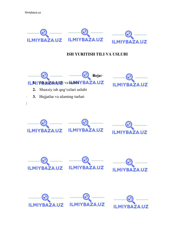 Ilmiybaza.uz 
 
 
 
 
 
 
ISH YURITISH TILI VA USLUBI 
 
 
Reja:  
1. Ish yuritish tili va uslubi  
2. Shaxsiy ish qog‘ozlari uslubi  
3. Hujjatlar va ularning turlari 
 
 
 
 
 
 
 
 
 
 
 
