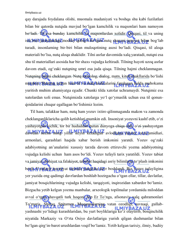 Ilmiybaza.uz 
 
qay darajada foydalana olishi, muomala madaniyati va boshqa shu kabi fazilatlari 
bilan bir qatorda nutqida mavjud bo‘lgan kamchilik va nuqsonlari ham namoyon 
bo‘ladi. Til esa bunday kamchilik va nuqsonlardan xolidir. Qisqasi, til va uning 
iste’mol jarayonidagi moddiy qobig‘i bo‘lgan nutq shaxsni jamiyat bilan bog‘lab 
turadi, insonlarning bir-biri bilan muloqotining asosi bo‘ladi. Qisqasi, til aloqa 
materiali bo‘lsa, nutq aloqa shaklidir. Tilni asrlar davomida xalq yaratadi, nutqni esa 
shu til materiallari asosida har bir shaxs vujudga keltiradi. Tilning hayoti uzoq asrlar 
davom etadi, og‘zaki nutqning umri esa juda qisqa. Tilning hajmi cheklanmagan. 
Nutqning hajmi cheklangan. Nutq monolog, dialog, matn, kitob shakllarida bo‘lishi 
mumkin. Shuning uchun ham til va nutq hodisalarini farqlagan holda muhokama 
yuritish muhim ahamiyatga egadir. Chunki tilda xatolar uchramaydi. Nutqimiz esa 
xatolardan xoli emas. Nutqimizda xatolarga yo‘l qo‘ymaslik uchun esa til qonun-
qoidalarini chuqur egallagan bo‘lishimiz lozim.  
Til ham, tafakkur ham, nutq ham yozuv ixtiro qilinmaganda makon va zamonda 
cheklanganliklaricha qolib ketishlari mumkin edi. Insoniyat yozuvni kashf etib, o‘zi 
yashayotgan kichik, tor bir hududdan butun dunyoga chiqa oldi, o‘zi yashayotgan 
davrdan necha ming yillar keyin keladigan avlodlarga hayoti, orzu-umidlari, 
armonlari, qarashlari haqida xabar berish imkonini yaratdi. Yozuv og‘zaki 
adabiyotning an’analarini xususiy tarzda davom ettiruvchi yozma adabiyotning 
vujudga kelishi uchun  ham asos bo‘ldi. Yozuv tufayli tarix yaratildi. Yozuv tabiat 
va jamiyat, ilohiyot va falakiyot, tabobat haqidagi asriy bilimlarni to‘plash imkonini 
berdi. U tufayli insoniyat tarixida yangicha davr boshlandi. Biz yozuv tufayligina 
yer yuzida eng qadimgi davrlardan boshlab hozirgacha o‘tgan ellar, tillar, davlatlar, 
jamiyat bosqichlarining vujudga kelishi, tarqqiyoti, inqirozidan xabardor bo‘lamiz. 
Bizgacha yetib kelgan yozma manbalar, arxeologik topilmalar yordamida miloddan 
avval o‘tgan shavqatli turk hoqoni Alp Er To‘nga, afsonaviy xalq qahramonlari 
To‘maris, Shiroq, Spitamen, Muqannalarning vatan ozodligi, ravnaqi, gullab-
yashnashi yo‘lidagi kurashlaridan, bu yurt boyliklariga ko‘z olaytirib, bosqinchilik 
niyatida Markaziy va O‘rta Osiyo davlatlariga yurish qilgan dushmanlar bilan 
bo‘lgan qirg‘in-barot urushlardan voqif bo‘lamiz. Yetib kelgan tarixiy, ilmiy, badiiy 
