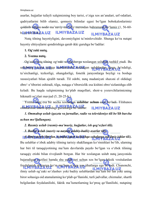 Ilmiybaza.uz 
 
asarlar, hujjatlar tufayli xalqimizning boy tarixi, o‘ziga xos an’analari, urf-odatlari, 
qadriyatlarini bilib olamiz, qomusiy bilimlar egasi bo‘lgan bobokalonlarimiz 
qoldirib ketgan nodir ma’naviy-ma’rifiy merosdan bahramand bo‘lamiz (1, 56-60-
b., 6, 14-24-b.). 
Nutq tilning hayotiyligini, davomiyligini ta’minlovchidir. Shunga ko‘ra nutqni 
hayotiy ehtiyojlarni qondirishiga qarab ikki guruhga bo‘ladilar:  
1. Og‘zaki nutq.  
2. Yozma nutq.  
Og‘zaki nutq tilning og‘zaki so‘zlashuvga xoslangan uslubini tashkil etadi. Bu 
uslubning yozma nutqqa asoslanuvchi xoslangan uslublardan qisqa, lo‘ndaligi, 
ta’sirchanligi, tezkorligi, ohangdorligi, fonetik jarayonlarga boyligi va boshqa 
xususiyatlari bilan ajralib turadi. Til odobi, nutq madaniyati shaxsni el oldidagi 
obro‘-e’tiborini oshiradi, tilga, nutqqa e’tiborsizlik esa kishini obro‘sizlanishga olib 
keladi. Bu haqda xalqimizning ko‘plab maqollari, shoir-u yozuvchilarimizning 
hikmatli so‘zlari mavjud (5, 20-25-b.). 
Yozma nutq esa bir necha xoslangan uslublar uchun asos bo‘ladi. Tilshunos 
olimlarimiz ularni quyidagi guruhlarga bo‘ladilar:  
1. Ommabop uslub (gazeta va jurnallar, radio va televideniye tili bo‘lib barcha 
uchun mo‘ljallangan).  
2. Rasmiy uslub (rasmiy-ma’muriy, hujjatlar, ish qog‘ozlari tili).  
3. Badiiy uslub (nasriy va nazmiy adabiy-badiiy asarlar tili).  
4. Ilmiy uslub (ilm-fan, texnika, sport va boshqa sohalarga oid ilmiy ishlar tili). 
Bu uslublar o‘zbek adabiy tilining tarixiy shakllangan ko‘rinishlari bo‘lib, ularning 
har biri til taraqqiyotining ma’lum davrlarida paydo bo‘lgan va o‘zbek tilining 
taraqqiy etishi bilan rivojlanib borgan. Har bir xoslangan uslub nutq jarayonida 
bajaradigan vazifasi hamda shu uslub turi uchun xos bo‘lgan leksik vositalardan 
foydalanish doirasiga ko‘ra ma’lum o‘ziga xos jihatlarga ega bo‘ladi. Chunonchi, 
ilmiy uslub og‘zaki so‘zlashuv yoki badiiy uslublardan ma’lum bir fan yoki uning 
biror sohasiga oid atamalarning ko‘plab qo‘llanishi, turli jadvallar, chizmalar, shartli 
belgilardan foydalanilishi, faktik ma’lumotlarning ko‘proq qo‘llanilishi, nutqning 
