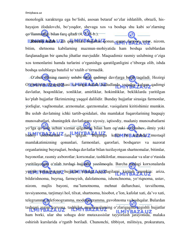 Ilmiybaza.uz 
 
monologik xarakterga ega bo‘lishi, asosan betaraf so‘zlar ishlatilib, obrazli, his-
hayajon ifodalovchi, bo‘yoqdor, shevaga xos va boshqa shu kabi so‘zlarning 
qo‘llanmasligi bilan farq qiladi (4, 7-18-b.). 
Rasmiy uslub – ish qog‘ozlari, hujjatlar, qonun, qaror, farmon, ustav, nizom, 
bitim, shrtnoma kabilarning mazmun-mohiyatida ham boshqa uslublardan 
farqlanadigan bir qancha jihatlar mavjuddir. Maqsadimiz rasmiy uslubning o‘ziga 
xos tomonlarini hamda turlarini o‘rganishga qaratilganligini e’tiborga olib, ishda 
boshqa uslublarga batafsil to‘xtalib o‘tirmadik. 
O‘zbek tilining rasmiy uslubi tarixi qadimgi davrlarga borib taqaladi. Hozirgi 
O‘zbekiston Respublikasi va unga tutash hududlarda vujudga kelgan qadimgi 
davlatlar, hoqonliklar, xonliklar, amirliklar, hokimliklar, bekliklarda yuritilgan 
ko‘plab hujjatlar fikrimizning yaqqol dalilidir. Bunday hujjatlar sirasiga farmonlar, 
yorliqlar, vaqfnomalar, arznomalar, qarznomalar, vasiqalarni kiritishimiz mumkin. 
Bu uslub davlatning ichki tartib-qoidalari, shu mamlakat fuqarolarining huquqiy 
munosabatlari, shuningdek davlatlararo siyosiy, iqtisodiy, madaniy munosabatlarni 
yo‘lga qo‘yish uchun xizmat qilganligi bilan ham og‘zaki so‘zlashuv, ilmiy yoki 
badiiy 
uslublardan 
farq 
qilgan. 
Bugunga 
kelib 
bu 
uslubda 
mustaqil 
mamlakatimizning qonunlari, farmonlari, qarorlari, boshqaruv va nazorat 
organlarining buyruqlari, boshqa davlatlar bilan tuzilayotgan shartnomalar, bitimlar, 
bayonotlar, rasmiy axborotlar; korxonalar, tashkilotlar, muassasalar va ular o‘rtasida 
yuritilayotgan o‘nlab turdagi hujjatlar yozilmoqda. Barcha turdagi korxonalarda 
yuritib kelinayotgan hujjatlar sirasiga quyidagilarni kiritish mumkin: ariza, 
bildirishnoma, buyruq, farmoyish, dalolatnoma, ishonchnoma, yo‘riqnoma, ustav, 
nizom, 
majlis 
bayoni, 
ma’lumotnoma, 
mehnat 
daftarchasi, 
tavsifnoma, 
tavsiyanoma, tarjimayi hol, tilxat, shartnoma, hisobot, e’lon, kafolat xati, da’vo xati, 
telegramma, telefonogramma, modemogramma, guvohnoma va boshqalar. Bulardan 
tashqari ayrim korxona, tashkilot, muassasalarning o‘zlarigagina tegishli hujjatlar 
ham borki, ular shu sohaga doir mutaxassislar tayyorlash jarayonida, malaka 
oshirish kurslarida o‘rgatib boriladi. Chunonchi, tibbiyot, militsiya, prokuratura, 
