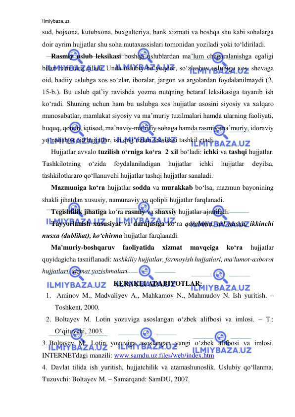 Ilmiybaza.uz 
 
sud, bojxona, kutubxona, buxgalteriya, bank xizmati va boshqa shu kabi sohalarga 
doir ayrim hujjatlar shu soha mutaxassislari tomonidan yoziladi yoki to‘ldiriladi. 
Rasmiy uslub leksikasi boshqa uslublardan ma’lum chegaralanishga egaligi 
bilan ham farq qiladi. Unda uslubiy bo‘yoqdor, so‘zlashuv uslubiga xos, shevaga 
oid, badiiy uslubga xos so‘zlar, iboralar, jargon va argolardan foydalanilmaydi (2, 
15-b.). Bu uslub qat’iy ravishda yozma nutqning betaraf leksikasiga tayanib ish 
ko‘radi. Shuning uchun ham bu uslubga xos hujjatlar asosini siyosiy va xalqaro 
munosabatlar, mamlakat siyosiy va ma’muriy tuzilmalari hamda ularning faoliyati, 
huquq, qonun, iqtisod, ma’naviy-ma’rifiy sohaga hamda rasmiy-ma’muriy, idoraviy 
yo‘nalishga oid hujjatlar, ish qog‘ozlari leksikasi tashkil etadi. 
Hujjatlar avvalo tuzilish o‘rniga ko‘ra  2 xil bo‘ladi: ichki va tashqi hujjatlar. 
Tashkilotning 
o‘zida 
foydalaniladigan 
hujjatlar 
ichki 
hujjatlar 
dеyilsa, 
tashkilotlararo qo‘llanuvchi hujjatlar tashqi hujjatlar sanaladi. 
Mazmuniga ko‘ra hujjatlar sodda va murakkab bo‘lsa, mazmun bayonining 
shakli jihatdan xususiy, namunaviy va qolipli hujjatlar farqlanadi. 
Tеgishlilik jihatiga ko‘ra rasmiy va shaxsiy hujjatlar ajratiladi. 
Tayyorlanish xususiyat va darajasiga ko‘ra qoralama, asl nusxa, ikkinchi 
nusxa (dublikat), ko‘chirma hujjatlar farqlanadi. 
Ma'muriy-boshqaruv 
faoliyatida 
xizmat 
mavqеiga 
ko‘ra 
hujjatlar 
quyidagicha tasniflanadi: tashkiliy hujjatlar, farmoyish hujjatlari, ma'lumot-axborot 
hujjatlari, xizmat yozishmalari. 
KERAKLI ADABIYOTLAR: 
1.  Aminov M., Madvaliyev A., Mahkamov N., Mahmudov N. Ish yuritish. – 
Toshkent, 2000. 
2. Boltayev M. Lotin yozuviga asoslangan o‘zbek alifbosi va imlosi. – T.: 
O‘qituvchi, 2003. 
3. Boltayev M. Lotin yozuviga asoslangan yangi o‘zbek alifbosi va imlosi.  
INTERNETdagi manzili: www.samdu.uz.files/web/index.htm 
4.  Davlat tilida ish yuritish, hujjatchilik va atamashunoslik. Uslubiy qo‘llanma. 
Tuzuvchi: Boltayev M. – Samarqand: SamDU, 2007.  
