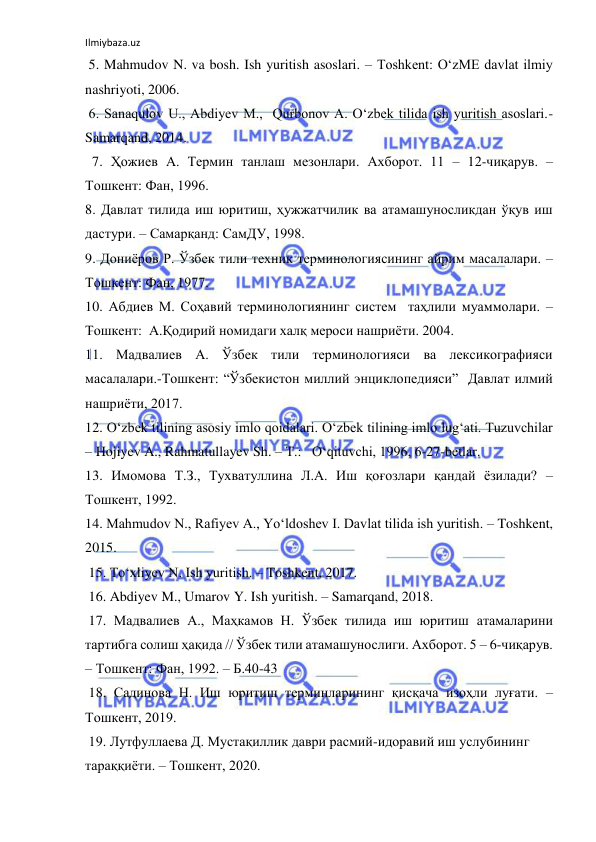 Ilmiybaza.uz 
 
 5. Mahmudov N. va bosh. Ish yuritish asoslari. – Toshkent: O‘zME davlat ilmiy 
nashriyoti, 2006. 
 6. Sanaqulov U., Abdiyev M.,  Qurbonov A. O‘zbek tilida ish yuritish asoslari.- 
Samarqand, 2014. 
  7. Ҳожиев А. Термин танлаш мезонлари. Ахборот. 11 – 12-чиқарув. – 
Тошкент: Фан, 1996. 
8. Давлат тилида иш юритиш, ҳужжатчилик ва атамашуносликдан ўқув иш 
дастури. – Самарқанд: СамДУ, 1998.   
9. Дониёров Р. Ўзбек тили техник терминологиясининг айрим масалалари. – 
Тошкент: Фан, 1977. 
10. Абдиев М. Соҳавий терминологиянинг систем  таҳлили муаммолари. –
Тошкент:  А.Қодирий номидаги халқ мероси нашриёти. 2004. 
11. Мадвалиев А. Ўзбек тили терминологияси ва лексикографияси 
масалалари.-Тошкент: “Ўзбекистон миллий энциклопедияси”  Давлат илмий 
нашриёти, 2017. 
12. O‘zbek tilining asosiy imlo qoidalari. O‘zbek tilining imlo lug‘ati. Tuzuvchilar 
– Hojiyev A., Rahmatullayev Sh. – Т.:   O‘qituvchi, 1996, 6-27-betlar. 
 
13. Имомова Т.З., Тухватуллина Л.А. Иш қоғозлари қандай ёзилади? – 
Тошкент, 1992. 
14. Mahmudov N., Rafiyev A., Yo‘ldoshev I. Davlat tilida ish yuritish. – Toshkent, 
2015.  
 15. To‘xliyev N. Ish yuritish. – Toshkent, 2017. 
 16. Abdiyev M., Umarov Y. Ish yuritish. – Samarqand, 2018. 
 17. Мадвалиев А., Маҳкамов Н. Ўзбек тилида иш юритиш атамаларини 
тартибга солиш ҳақида // Ўзбек тили атамашунослиги. Ахборот. 5 – 6-чиқарув. 
– Тошкент: Фан, 1992. – Б.40-43 
 18. Садинова Н. Иш юритиш терминларининг қисқача изоҳли луғати. –
Тошкент, 2019.  
 19. Лутфуллаева Д. Мустақиллик даври расмий-идоравий иш услубининг 
тараққиёти. – Тошкент, 2020. 
