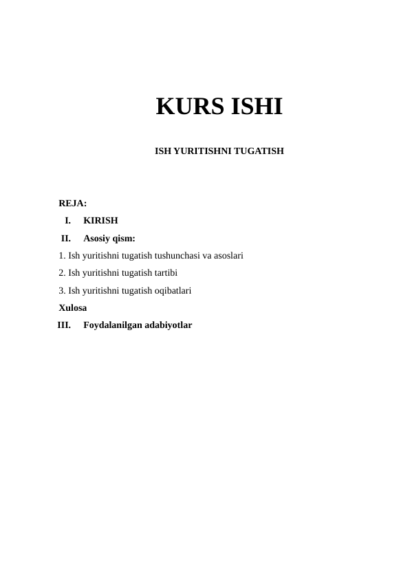 KURS ISHI
ISH YURITISHNI TUGATISH
REJA:
I.
KIRISH
II.
Asosiy qism:
1. Ish yuritishni tugatish tushunchasi va asoslari
2. Ish yuritishni tugatish tartibi
3. Ish yuritishni tugatish oqibatlari
Xulosa
III.
Foydalanilgan adabiyotlar
