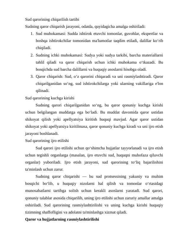 Sud qarorining chiqarilish tartibi
Sudning qaror chiqarish jarayoni, odatda, quyidagicha amalga oshiriladi:
1. Sud muhokamasi: Sudda ishtirok etuvchi tomonlar, guvohlar, ekspertlar va
boshqa ishtirokchilar tomonidan ma'lumotlar taqdim etiladi, dalillar ko‘rib
chiqiladi.
2. Sudning ichki muhokamasi: Sudya yoki sudya tarkibi, barcha materiallarni
tahlil  qiladi  va  qaror  chiqarish  uchun  ichki  muhokama  o‘tkazadi.  Bu
bosqichda sud barcha dalillarni va huquqiy asoslarni hisobga oladi.
3. Qaror chiqarish: Sud, o‘z qarorini chiqaradi va uni rasmiylashtiradi. Qaror
chiqarilganidan so‘ng, sud ishtirokchilarga yoki ularning vakillariga e'lon
qilinadi.
Sud qarorining kuchga kirishi
Sudning  qarori  chiqarilganidan  so‘ng,  bu  qaror  qonuniy  kuchga  kirishi
uchun belgilangan muddatga ega bo‘ladi. Bu muddat davomida qaror ustidan
shikoyat  qilish  yoki  apellyatsiya  kiritish  huquqi  mavjud.  Agar  qaror  ustidan
shikoyat yoki apellyatsiya kiritilmasa, qaror qonuniy kuchga kiradi va uni ijro etish
jarayoni boshlanadi.
Sud qarorining ijro etilishi
Sud qarori ijro etilishi uchun qo‘shimcha hujjatlar tayyorlanadi va ijro etish
uchun tegishli organlarga (masalan, ijro etuvchi sud, huquqni muhofaza qiluvchi
organlar)  yuboriladi.  Ijro  etish  jarayoni,  sud  qarorining  to‘liq  bajarilishini
ta'minlash uchun zarur.
Sudning  qaror  chiqarishi  —  bu  sud  protsessining  yakuniy  va  muhim
bosqichi  bo‘lib,  u  huquqiy  nizolarni  hal  qilish  va  tomonlar  o‘rtasidagi
munosabatlarni  tartibga  solish  uchun  kerakli  asoslarni  yaratadi.  Sud  qarori,
qonuniy talablar asosida chiqarilib, uning ijro etilishi uchun zaruriy amallar amalga
oshiriladi. Sud  qarorining rasmiylashtirilishi  va  uning kuchga  kirishi  huquqiy
tizimning shaffofligini va adolatni ta'minlashga xizmat qiladi.
Qaror va hujjatlarning rasmiylashtirilishi
