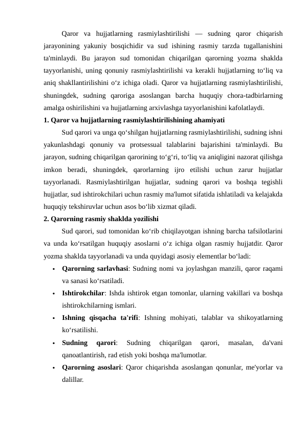 Qaror  va  hujjatlarning  rasmiylashtirilishi  —  sudning  qaror  chiqarish
jarayonining  yakuniy  bosqichidir  va sud  ishining  rasmiy  tarzda  tugallanishini
ta'minlaydi.  Bu  jarayon  sud  tomonidan  chiqarilgan  qarorning  yozma  shaklda
tayyorlanishi, uning qonuniy rasmiylashtirilishi va kerakli hujjatlarning to‘liq va
aniq shakllantirilishini o‘z ichiga oladi. Qaror va hujjatlarning rasmiylashtirilishi,
shuningdek,  sudning  qaroriga  asoslangan  barcha  huquqiy  chora-tadbirlarning
amalga oshirilishini va hujjatlarning arxivlashga tayyorlanishini kafolatlaydi.
1. Qaror va hujjatlarning rasmiylashtirilishining ahamiyati
Sud qarori va unga qo‘shilgan hujjatlarning rasmiylashtirilishi, sudning ishni
yakunlashdagi  qonuniy  va  protsessual  talablarini  bajarishini  ta'minlaydi.  Bu
jarayon, sudning chiqarilgan qarorining to‘g‘ri, to‘liq va aniqligini nazorat qilishga
imkon  beradi,  shuningdek,  qarorlarning  ijro  etilishi  uchun  zarur  hujjatlar
tayyorlanadi.  Rasmiylashtirilgan  hujjatlar,  sudning  qarori  va  boshqa  tegishli
hujjatlar, sud ishtirokchilari uchun rasmiy ma'lumot sifatida ishlatiladi va kelajakda
huquqiy tekshiruvlar uchun asos bo‘lib xizmat qiladi.
2. Qarorning rasmiy shaklda yozilishi
Sud qarori, sud tomonidan ko‘rib chiqilayotgan ishning barcha tafsilotlarini
va unda ko‘rsatilgan huquqiy asoslarni o‘z ichiga olgan rasmiy hujjatdir. Qaror
yozma shaklda tayyorlanadi va unda quyidagi asosiy elementlar bo‘ladi:

Qarorning sarlavhasi: Sudning nomi va joylashgan manzili, qaror raqami
va sanasi ko‘rsatiladi.

Ishtirokchilar: Ishda ishtirok etgan tomonlar, ularning vakillari va boshqa
ishtirokchilarning ismlari.

Ishning  qisqacha  ta'rifi:  Ishning  mohiyati,  talablar  va  shikoyatlarning
ko‘rsatilishi.

Sudning  qarori:  Sudning  chiqarilgan  qarori,  masalan,  da'vani
qanoatlantirish, rad etish yoki boshqa ma'lumotlar.

Qarorning asoslari: Qaror chiqarishda asoslangan qonunlar, me'yorlar va
dalillar.
